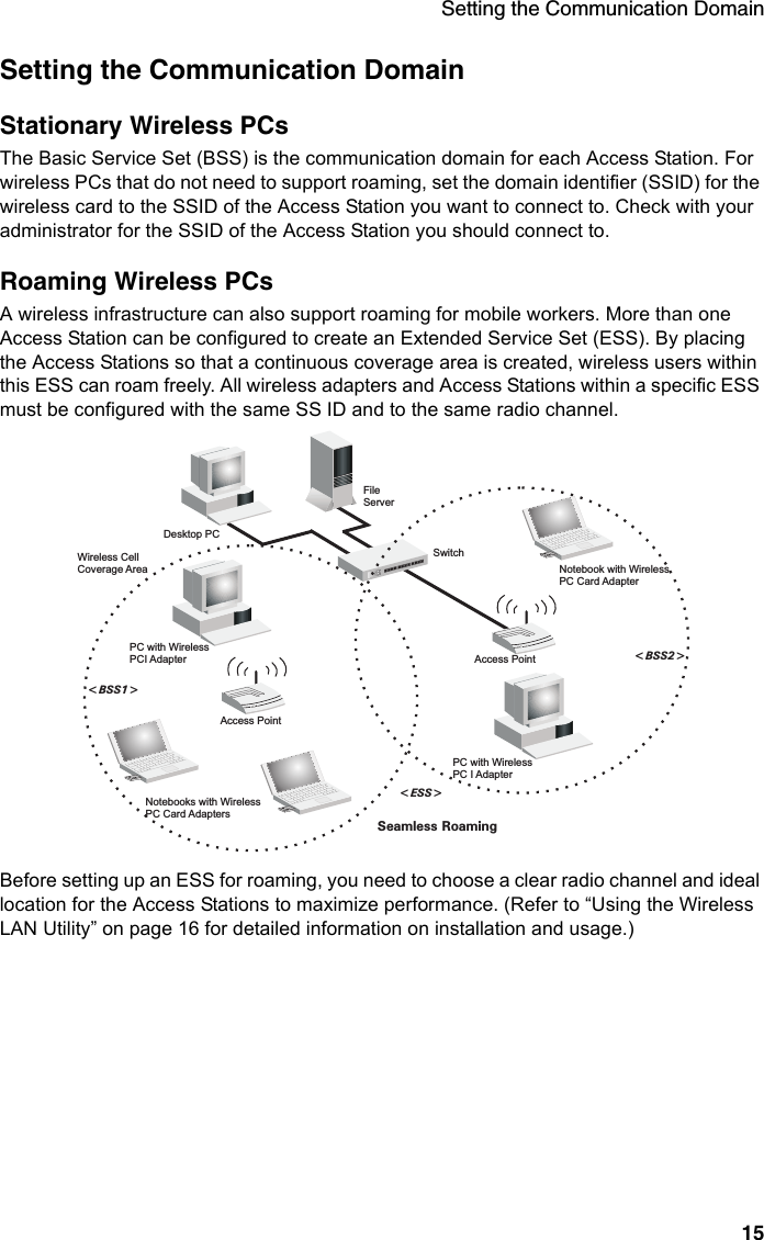 Setting the Communication Domain15Setting the Communication DomainStationary Wireless PCs The Basic Service Set (BSS) is the communication domain for each Access Station. For wireless PCs that do not need to support roaming, set the domain identifier (SSID) for the wireless card to the SSID of the Access Station you want to connect to. Check with your administrator for the SSID of the Access Station you should connect to.Roaming Wireless PCs A wireless infrastructure can also support roaming for mobile workers. More than one Access Station can be configured to create an Extended Service Set (ESS). By placing the Access Stations so that a continuous coverage area is created, wireless users within this ESS can roam freely. All wireless adapters and Access Stations within a specific ESS must be configured with the same SS ID and to the same radio channel.Before setting up an ESS for roaming, you need to choose a clear radio channel and ideal location for the Access Stations to maximize performance. (Refer to “Using the Wireless LAN Utility” on page 16 for detailed information on installation and usage.)FileServerSwitchDesktop PCAccess PointNotebooks with WirelessPC Card AdaptersSeamless Roaming&lt;BSS2&gt;&lt;ESS&gt;&lt;BSS1&gt;PC with WirelessPC I AdapterPC with WirelessPCI AdapterNotebook with WirelessPC Card AdapterAccess PointWireless CellCoverage Area