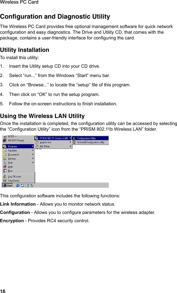 Wireless PC Card16Configuration and Diagnostic UtilityThe Wireless PC Card provides free optional management software for quick network configuration and easy diagnostics. The Drive and Utility CD, that comes with the package, contains a user-friendly interface for configuring the card.Utility InstallationTo install this utility:1. Insert the Utility setup CD into your CD drive.2. Select “run...” from the Windows “Start” menu bar.3. Click on “Browse...” to locate the “setup” file of this program.4. Then click on “OK” to run the setup program.5. Follow the on-screen instructions to finish installation.Using the Wireless LAN UtilityOnce the installation is completed, the configuration utility can be accessed by selecting the “Configuration Utility” icon from the “PRISM 802.11b Wireless LAN” folder.This configuration software includes the following functions:Link Information - Allows you to monitor network status.Configuration - Allows you to configure parameters for the wireless adapter.Encryption - Provides RC4 security control.