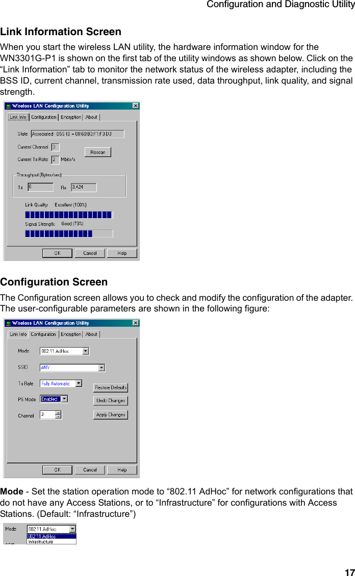 Configuration and Diagnostic Utility17Link Information ScreenWhen you start the wireless LAN utility, the hardware information window for the WN3301G-P1 is shown on the first tab of the utility windows as shown below. Click on the “Link Information” tab to monitor the network status of the wireless adapter, including the BSS ID, current channel, transmission rate used, data throughput, link quality, and signal strength.Configuration ScreenThe Configuration screen allows you to check and modify the configuration of the adapter. The user-configurable parameters are shown in the following figure:Mode - Set the station operation mode to “802.11 AdHoc” for network configurations that do not have any Access Stations, or to “Infrastructure” for configurations with Access Stations. (Default: “Infrastructure”)