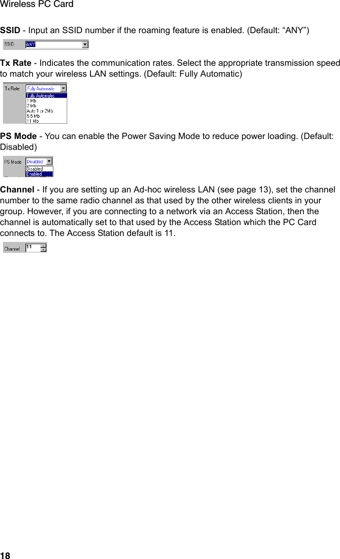 Wireless PC Card18SSID - Input an SSID number if the roaming feature is enabled. (Default: “ANY”)Tx Rate - Indicates the communication rates. Select the appropriate transmission speed to match your wireless LAN settings. (Default: Fully Automatic)PS Mode - You can enable the Power Saving Mode to reduce power loading. (Default: Disabled)Channel - If you are setting up an Ad-hoc wireless LAN (see page 13), set the channel number to the same radio channel as that used by the other wireless clients in your group. However, if you are connecting to a network via an Access Station, then the channel is automatically set to that used by the Access Station which the PC Card connects to. The Access Station default is 11.11