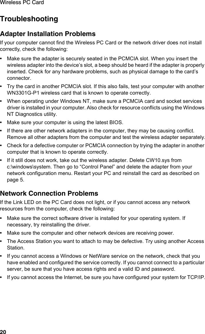 Wireless PC Card20TroubleshootingAdapter Installation ProblemsIf your computer cannot find the Wireless PC Card or the network driver does not install correctly, check the following:•Make sure the adapter is securely seated in the PCMCIA slot. When you insert the wireless adapter into the device’s slot, a beep should be heard if the adapter is properly inserted. Check for any hardware problems, such as physical damage to the card’s connector. •Try the card in another PCMCIA slot. If this also fails, test your computer with another WN3301G-P1 wireless card that is known to operate correctly.•When operating under Windows NT, make sure a PCMCIA card and socket services driver is installed in your computer. Also check for resource conflicts using the Windows NT Diagnostics utility.•Make sure your computer is using the latest BIOS.•If there are other network adapters in the computer, they may be causing conflict. Remove all other adapters from the computer and test the wireless adapter separately.•Check for a defective computer or PCMCIA connection by trying the adapter in another computer that is known to operate correctly.•If it still does not work, take out the wireless adapter. Delete CW10.sys from c:\windows\system. Then go to “Control Panel” and delete the adapter from your network configuration menu. Restart your PC and reinstall the card as described on page 5.Network Connection ProblemsIf the Link LED on the PC Card does not light, or if you cannot access any network resources from the computer, check the following:•Make sure the correct software driver is installed for your operating system. If necessary, try reinstalling the driver.•Make sure the computer and other network devices are receiving power.•The Access Station you want to attach to may be defective. Try using another Access Station.•If you cannot access a Windows or NetWare service on the network, check that you have enabled and configured the service correctly. If you cannot connect to a particular server, be sure that you have access rights and a valid ID and password.•If you cannot access the Internet, be sure you have configured your system for TCP/IP.