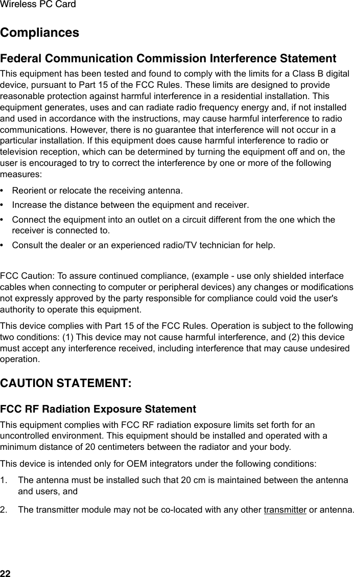 Wireless PC Card22CompliancesFederal Communication Commission Interference StatementThis equipment has been tested and found to comply with the limits for a Class B digital device, pursuant to Part 15 of the FCC Rules. These limits are designed to provide reasonable protection against harmful interference in a residential installation. This equipment generates, uses and can radiate radio frequency energy and, if not installed and used in accordance with the instructions, may cause harmful interference to radio communications. However, there is no guarantee that interference will not occur in a particular installation. If this equipment does cause harmful interference to radio or television reception, which can be determined by turning the equipment off and on, the user is encouraged to try to correct the interference by one or more of the following measures:•Reorient or relocate the receiving antenna.•Increase the distance between the equipment and receiver.•Connect the equipment into an outlet on a circuit different from the one which the receiver is connected to.•Consult the dealer or an experienced radio/TV technician for help.FCC Caution: To assure continued compliance, (example - use only shielded interface cables when connecting to computer or peripheral devices) any changes or modifications not expressly approved by the party responsible for compliance could void the user&apos;s authority to operate this equipment.This device complies with Part 15 of the FCC Rules. Operation is subject to the following two conditions: (1) This device may not cause harmful interference, and (2) this device must accept any interference received, including interference that may cause undesired operation.CAUTION STATEMENT:FCC RF Radiation Exposure StatementThis equipment complies with FCC RF radiation exposure limits set forth for an uncontrolled environment. This equipment should be installed and operated with a minimum distance of 20 centimeters between the radiator and your body.This device is intended only for OEM integrators under the following conditions:1. The antenna must be installed such that 20 cm is maintained between the antenna and users, and2. The transmitter module may not be co-located with any other transmitter or antenna.