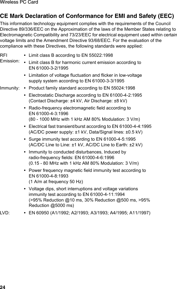 Wireless PC Card24CE Mark Declaration of Conformance for EMI and Safety (EEC)This information technology equipment complies with the requirements of the Council Directive 89/336/EEC on the Approximation of the laws of the Member States relating to Electromagnetic Compatibility and 73/23/EEC for electrical equipment used within certain voltage limits and the Amendment Directive 93/68/EEC. For the evaluation of the compliance with these Directives, the following standards were applied:RFI Emission:•Limit class B according to EN 55022:1998•Limit class B for harmonic current emission according to EN 61000-3-2/1995•Limitation of voltage fluctuation and flicker in low-voltage supply system according to EN 61000-3-3/1995Immunity: •Product family standard according to EN 55024:1998•Electrostatic Discharge according to EN 61000-4-2:1995 (Contact Discharge: ±4 kV, Air Discharge: ±8 kV)•Radio-frequency electromagnetic field according to EN 61000-4-3:1996 (80 - 1000 MHz with 1 kHz AM 80% Modulation: 3 V/m)•Electrical fast transient/burst according to EN 61000-4-4:1995 (AC/DC power supply: ±1 kV, Data/Signal lines: ±0.5 kV)•Surge immunity test according to EN 61000-4-5:1995 (AC/DC Line to Line: ±1 kV, AC/DC Line to Earth: ±2 kV)•Immunity to conducted disturbances, Induced by radio-frequency fields: EN 61000-4-6:1996 (0.15 - 80 MHz with 1 kHz AM 80% Modulation: 3 V/m)•Power frequency magnetic field immunity test according to EN 61000-4-8:1993 (1 A/m at frequency 50 Hz)•Voltage dips, short interruptions and voltage variations immunity test according to EN 61000-4-11:1994 (&gt;95% Reduction @10 ms, 30% Reduction @500 ms, &gt;95% Reduction @5000 ms)LVD: •EN 60950 (A1/1992; A2/1993; A3/1993; A4/1995; A11/1997)