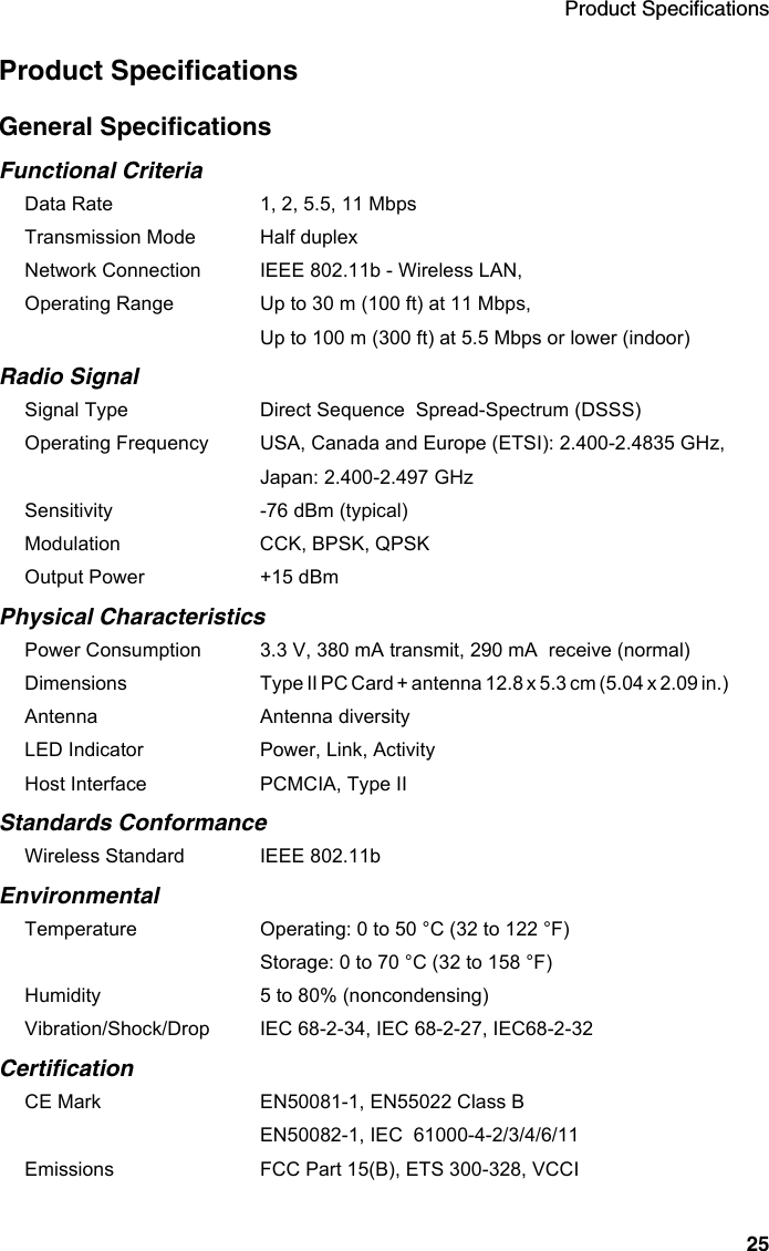 Product Specifications25Product SpecificationsGeneral SpecificationsFunctional CriteriaData Rate 1, 2, 5.5, 11 Mbps Transmission Mode Half duplexNetwork Connection IEEE 802.11b - Wireless LAN, Operating Range  Up to 30 m (100 ft) at 11 Mbps,Up to 100 m (300 ft) at 5.5 Mbps or lower (indoor)Radio SignalSignal Type Direct Sequence  Spread-Spectrum (DSSS)Operating Frequency USA, Canada and Europe (ETSI): 2.400-2.4835 GHz, Japan: 2.400-2.497 GHzSensitivity -76 dBm (typical)Modulation CCK, BPSK, QPSKOutput Power +15 dBmPhysical CharacteristicsPower Consumption 3.3 V, 380 mA transmit, 290 mA  receive (normal)Dimensions Type II PC Card + antenna 12.8 x 5.3 cm (5.04 x 2.09 in.)             Antenna Antenna diversityLED Indicator Power, Link, ActivityHost Interface PCMCIA, Type II Standards ConformanceWireless Standard IEEE 802.11bEnvironmentalTemperature Operating: 0 to 50 °C (32 to 122 °F) Storage: 0 to 70 °C (32 to 158 °F)Humidity 5 to 80% (noncondensing)Vibration/Shock/Drop IEC 68-2-34, IEC 68-2-27, IEC68-2-32CertificationCE Mark EN50081-1, EN55022 Class BEN50082-1, IEC  61000-4-2/3/4/6/11Emissions FCC Part 15(B), ETS 300-328, VCCI 