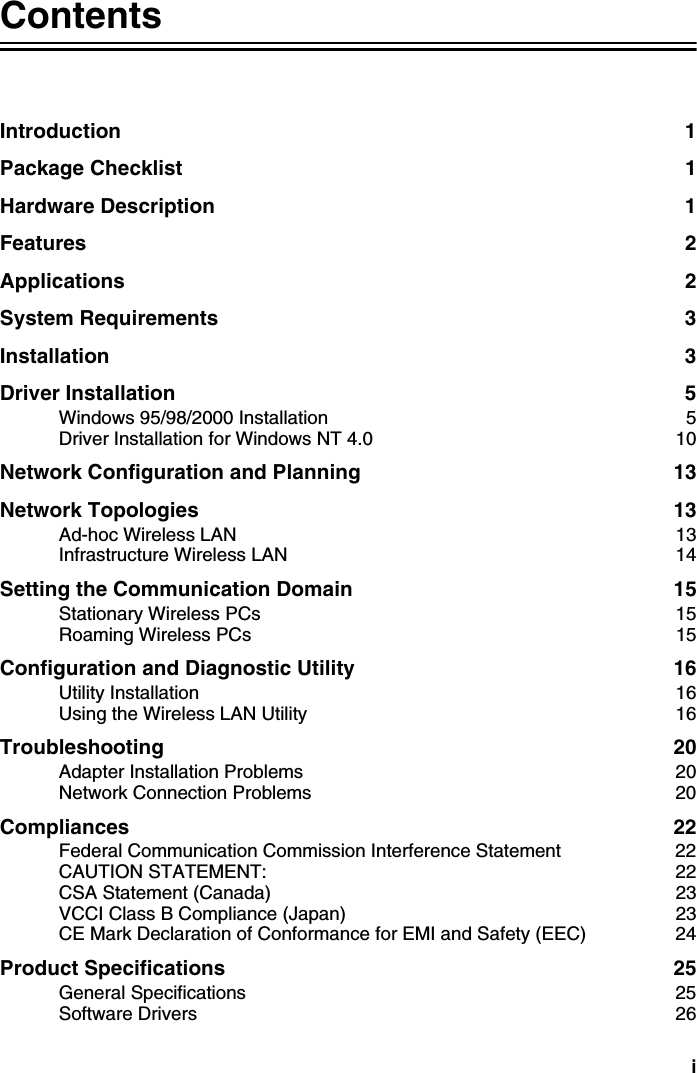 iContentsIntroduction 1Package Checklist  1Hardware Description  1Features 2Applications 2System Requirements  3Installation 3Driver Installation  5Windows 95/98/2000 Installation  5Driver Installation for Windows NT 4.0  10Network Configuration and Planning  13Network Topologies  13Ad-hoc Wireless LAN  13Infrastructure Wireless LAN  14Setting the Communication Domain  15Stationary Wireless PCs  15Roaming Wireless PCs  15Configuration and Diagnostic Utility  16Utility Installation  16Using the Wireless LAN Utility  16Troubleshooting 20Adapter Installation Problems  20Network Connection Problems  20Compliances 22Federal Communication Commission Interference Statement  22CAUTION STATEMENT:  22CSA Statement (Canada)  23VCCI Class B Compliance (Japan)  23CE Mark Declaration of Conformance for EMI and Safety (EEC)  24Product Specifications  25General Specifications  25Software Drivers  26