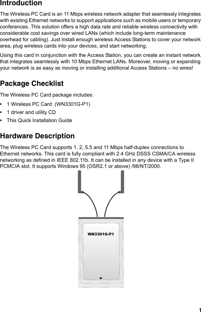 1IntroductionThe Wireless PC Card is an 11 Mbps wireless network adapter that seamlessly integrates with existing Ethernet networks to support applications such as mobile users or temporary conferences. This solution offers a high data rate and reliable wireless connectivity with considerable cost savings over wired LANs (which include long-term maintenance overhead for cabling). Just install enough wireless Access Stations to cover your network area, plug wireless cards into your devices, and start networking. Using this card in conjunction with the Access Station, you can create an instant network that integrates seamlessly with 10 Mbps Ethernet LANs. Moreover, moving or expanding your network is as easy as moving or installing additional Access Stations – no wires!Package ChecklistThe Wireless PC Card package includes:•1 Wireless PC Card  (WN3301G-P1)•1 driver and utility CD•This Quick Installation GuideHardware Description The Wireless PC Card supports 1, 2, 5.5 and 11 Mbps half-duplex connections to Ethernet networks. This card is fully compliant with 2.4 GHz DSSS CSMA/CA wireless networking as defined in IEEE 802.11b. It can be installed in any device with a Type II PCMCIA slot. It supports Windows 95 (OSR2.1 or above) /98/NT/2000.WN3301G-P1