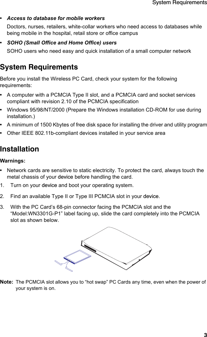 System Requirements3•Access to database for mobile workersDoctors, nurses, retailers, white-collar workers who need access to databases while being mobile in the hospital, retail store or office campus•SOHO (Small Office and Home Office) usersSOHO users who need easy and quick installation of a small computer networkSystem RequirementsBefore you install the Wireless PC Card, check your system for the following requirements:•A computer with a PCMCIA Type II slot, and a PCMCIA card and socket services compliant with revision 2.10 of the PCMCIA specification •Windows 95/98/NT/2000 (Prepare the Windows installation CD-ROM for use during installation.)•A minimum of 1500 Kbytes of free disk space for installing the driver and utility program•Other IEEE 802.11b-compliant devices installed in your service areaInstallationWarnings: •Network cards are sensitive to static electricity. To protect the card, always touch the metal chassis of your device before handling the card.1. Turn on your device and boot your operating system.2. Find an available Type II or Type III PCMCIA slot in your device.3. With the PC Card’s 68-pin connector facing the PCMCIA slot and the “Model:WN3301G-P1” label facing up, slide the card completely into the PCMCIA slot as shown below.Note: The PCMCIA slot allows you to “hot swap” PC Cards any time, even when the power of your system is on.