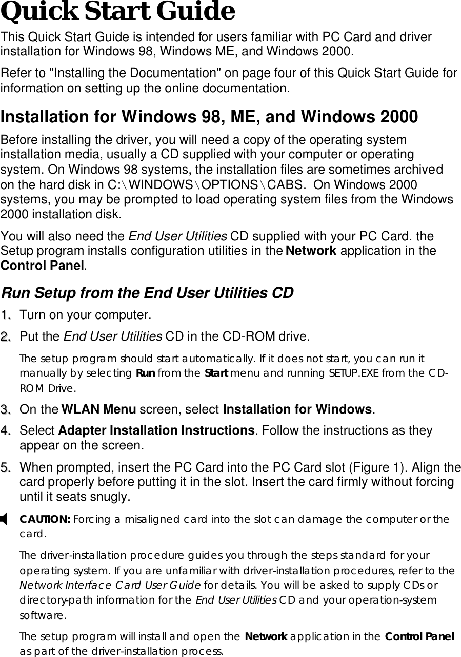  X Quick Start Guide This Quick Start Guide is intended for users familiar with PC Card and driver installation for Windows 98, Windows ME, and Windows 2000.   Refer to &quot;Installing the Documentation&quot; on page four of this Quick Start Guide for information on setting up the online documentation. Installation for Windows 98, ME, and Windows 2000 Before installing the driver, you will need a copy of the operating system installation media, usually a CD supplied with your computer or operating system. On Windows 98 systems, the installation files are sometimes archived on the hard disk in C:\WINDOWS\OPTIONS\CABS.  On Windows 2000 systems, you may be prompted to load operating system files from the Windows 2000 installation disk. You will also need the End User Utilities CD supplied with your PC Card. the Setup program installs configuration utilities in the Network application in the Control Panel. Run Setup from the End User Utilities CD 11..  Turn on your computer. 22..  Put the End User Utilities CD in the CD-ROM drive. The setup program should start automatically. If it does not start, you can run it manually by selecting Run from the Start menu and running SETUP.EXE from the CD-ROM Drive. 33..  On the WLAN Menu screen, select Installation for Windows. 44..  Select Adapter Installation Instructions. Follow the instructions as they appear on the screen. 55..  When prompted, insert the PC Card into the PC Card slot (Figure 1). Align the card properly before putting it in the slot. Insert the card firmly without forcing until it seats snugly. CAUTION: Forcing a misaligned card into the slot can damage the computer or the card. The driver-installation procedure guides you through the steps standard for your operating system. If you are unfamiliar with driver-installation procedures, refer to the Network Interface Card User Guide for details. You will be asked to supply CDs or directory-path information for the End User Utilities CD and your operation-system software. The setup program will install and open the Network application in the Control Panel as part of the driver-installation process.  