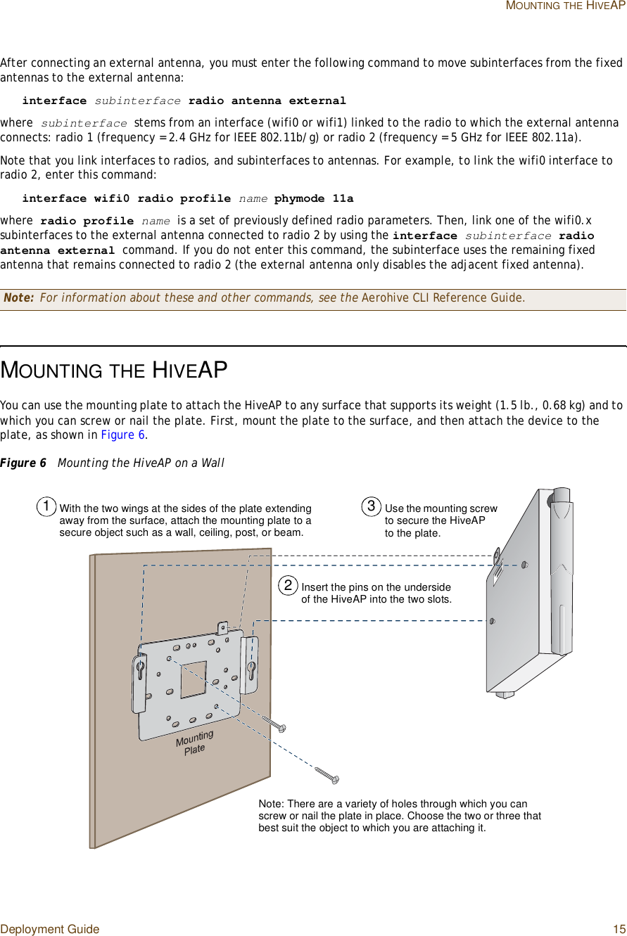 Deployment Guide 15MOUNTINGTHE HIVEAPAfter connecting an external antenna, you must enter the following command to move subinterfaces from the fixed antennas to the external antenna:interface subinterface radio antenna externalwhere subinterface stems from an interface (wifi0 or wifi1) linked to the radio to which the external antenna connects: radio 1 (frequency = 2.4 GHz for IEEE 802.11b/g) or radio 2 (frequency = 5 GHz for IEEE 802.11a).Note that you link interfaces to radios, and subinterfaces to antennas. For example, to link the wifi0 interface to radio 2, enter this command:interface wifi0 radio profile name phymode 11awhere radio profile name is a set of previously defined radio parameters. Then, link one of the wifi0.x subinterfaces to the external antenna connected to radio 2 by using the interface subinterface radio antenna external command. If you do not enter this command, the subinterface uses the remaining fixed antenna that remains connected to radio 2 (the external antenna only disables the adjacent fixed antenna).MOUNTINGTHE HIVEAPYou can use the mounting plate to attach the HiveAP to any surface that supports its weight (1.5 lb., 0.68 kg) and to which you can screw or nail the plate. First, mount the plate to the surface, and then attach the device to the plate, as shown in Figure6.Figure 6  Mounting the HiveAP on a WallNote: For information about these and other commands, see the Aerohive CLI Reference Guide.Use the mounting screw to secure the HiveAP to the plate.Insert the pins on the underside of the HiveAP into the two slots.With the two wings at the sides of the plate extending away from the surface, attach the mounting plate to a secure object such as a wall, ceiling, post, or beam.123Note: There are a variety of holes through which you can screw or nail the plate in place. Choose the two or three that best suit the object to which you are attaching it.