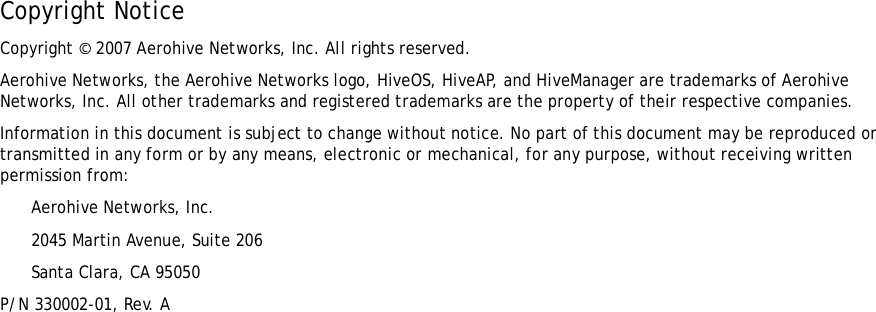 Copyright NoticeCopyright © 2007 Aerohive Networks, Inc. All rights reserved.Aerohive Networks, the Aerohive Networks logo, HiveOS, HiveAP, and HiveManager are trademarks of Aerohive Networks, Inc. All other trademarks and registered trademarks are the property of their respective companies.Information in this document is subject to change without notice. No part of this document may be reproduced or transmitted in any form or by any means, electronic or mechanical, for any purpose, without receiving written permission from:Aerohive Networks, Inc.2045 Martin Avenue, Suite 206Santa Clara, CA 95050P/N 330002-01, Rev. A