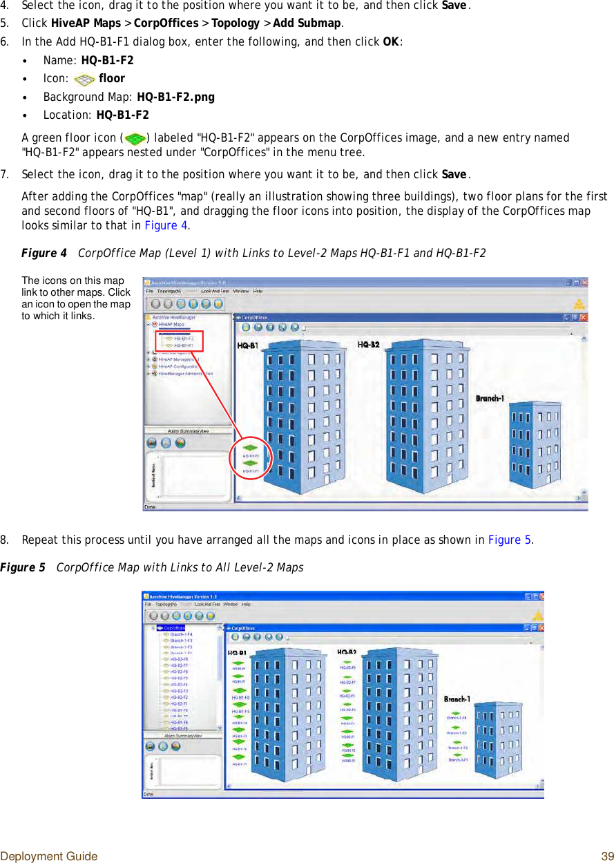 Deployment Guide 394.Select the icon, drag it to the position where you want it to be, and then click Save.5.Click HiveAP Maps &gt; CorpOffices &gt; Topology &gt; Add Submap.6.In the Add HQ-B1-F1 dialog box, enter the following, and then click OK:•Name: HQ-B1-F2•Icon:  floor•Background Map: HQ-B1-F2.png•Location: HQ-B1-F2A green floor icon () labeled &quot;HQ-B1-F2&quot; appears on the CorpOffices image, and a new entry named &quot;HQ-B1-F2&quot; appears nested under &quot;CorpOffices&quot; in the menu tree.7.Select the icon, drag it to the position where you want it to be, and then click Save.After adding the CorpOffices &quot;map&quot; (really an illustration showing three buildings), two floor plans for the first and second floors of &quot;HQ-B1&quot;, and dragging the floor icons into position, the display of the CorpOffices map looks similar to that in Figure4.Figure 4  CorpOffice Map (Level 1) with Links to Level-2 Maps HQ-B1-F1 and HQ-B1-F28.Repeat this process until you have arranged all the maps and icons in place as shown in Figure5.Figure 5  CorpOffice Map with Links to All Level-2 MapsThe icons on this map link to other maps. Click an icon to open the map to which it links.