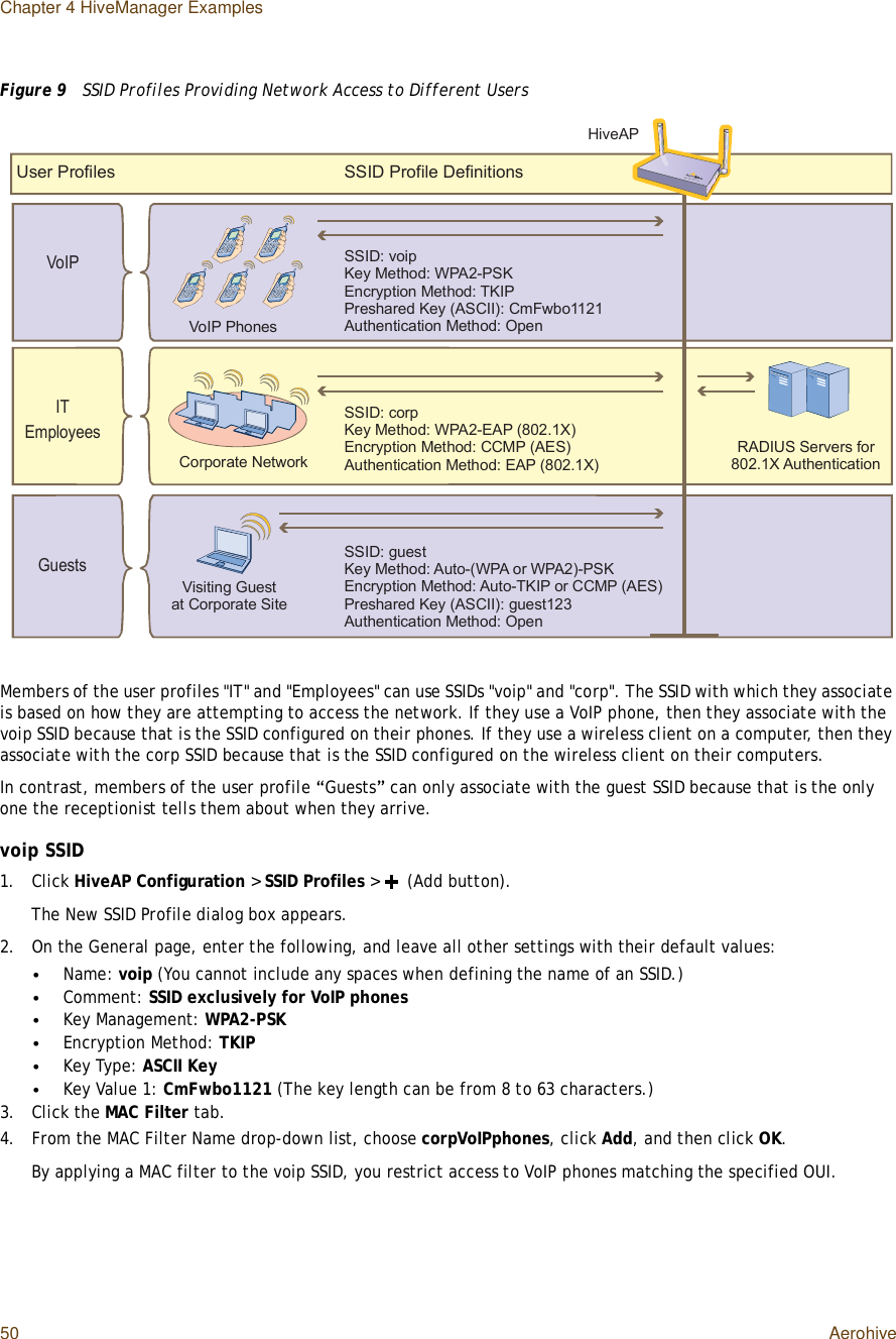 Chapter 4 HiveManager Examples50 AerohiveFigure 9  SSID Profiles Providing Network Access to Different UsersMembers of the user profiles &quot;IT&quot; and &quot;Employees&quot; can use SSIDs &quot;voip&quot; and &quot;corp&quot;. The SSID with which they associate is based on how they are attempting to access the network. If they use a VoIP phone, then they associate with the voip SSID because that is the SSID configured on their phones. If they use a wireless client on a computer, then they associate with the corp SSID because that is the SSID configured on the wireless client on their computers.In contrast, members of the user profile “Guests” can only associate with the guest SSID because that is the only one the receptionist tells them about when they arrive.voip SSID1.Click HiveAP Configuration &gt; SSID Profiles &gt; (Add button).The New SSID Profile dialog box appears.2.On the Generalpage, enter the following, and leave all other settings with their default values:•Name: voip (You cannot include any spaces when defining the name of an SSID.)•Comment: SSID exclusively for VoIP phones•Key Management: WPA2-PSK•Encryption Method: TKIP•Key Type: ASCII Key•Key Value 1: CmFwbo1121 (The key length can be from 8 to 63 characters.)3.Click the MAC Filter tab.4.From the MAC Filter Name drop-down list, choose corpVoIPphones, click Add, and then click OK.By applying a MAC filter to the voip SSID, you restrict access to VoIP phones matching the specified OUI.Ë-»® Ð®±º·´»-ÍÍ×Ü Ð®±º·´» Ü»º·²·¬·±²-ÍÍ×Üæ ½±®°Õ»§ Ó»¬¸±¼æ ÉÐßîóÛßÐ øèðîòïÈ÷Û²½®§°¬·±² Ó»¬¸±¼æ ÝÝÓÐ øßÛÍ÷ß«¬¸»²¬·½¿¬·±² Ó»¬¸±¼æ ÛßÐ øèðîòïÈ÷ÍÍ×Üæ ª±·°Õ»§ Ó»¬¸±¼æ ÉÐßîóÐÍÕÛ²½®§°¬·±² Ó»¬¸±¼æ ÌÕ×ÐÐ®»-¸¿®»¼ Õ»§ øßÍÝ××÷æ Ý³Ú©¾±ïïîïß«¬¸»²¬·½¿¬·±² Ó»¬¸±¼æ Ñ°»²ÍÍ×Üæ ¹«»-¬Õ»§ Ó»¬¸±¼æ ß«¬±óøÉÐß ±® ÉÐßî÷óÐÍÕÛ²½®§°¬·±² Ó»¬¸±¼æ ß«¬±óÌÕ×Ð ±® ÝÝÓÐ øßÛÍ÷Ð®»-¸¿®»¼ Õ»§ øßÍÝ××÷æ ¹«»-¬ïîíß«¬¸»²¬·½¿¬·±² Ó»¬¸±¼æ Ñ°»²Ê±×Ð Ð¸±²»-Ý±®°±®¿¬» Ò»¬©±®µÊ·-·¬·²¹ Ù«»-¬¿¬ Ý±®°±®¿¬» Í·¬»Ø·ª»ßÐÎßÜ×ËÍ Í»®ª»®- º±® èðîòïÈ ß«¬¸»²¬·½¿¬·±²Ê±×Ð×ÌÛ³°´±§»»-Ù«»-¬-