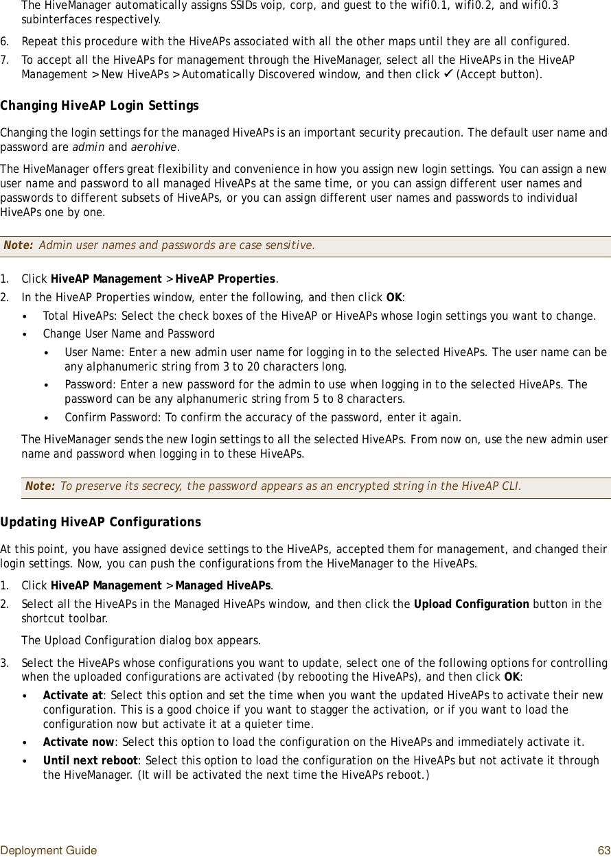 Deployment Guide 63The HiveManager automatically assigns SSIDs voip, corp, and guest to the wifi0.1, wifi0.2, and wifi0.3 subinterfaces respectively.6.Repeat this procedure with the HiveAPs associated with all the other maps until they are all configured.7.To accept all the HiveAPs for management through the HiveManager, select all the HiveAPs in the HiveAP Management &gt; New HiveAPs &gt; Automatically Discovered window, and then click   (Accept button).Changing HiveAP Login SettingsChanging the login settings for the managed HiveAPs is an important security precaution. The default user name and password are admin and aerohive.The HiveManager offers great flexibility and convenience in how you assign new login settings. You can assign a new user name and password to all managed HiveAPs at the same time, or you can assign different user names and passwords to different subsets of HiveAPs, or you can assign different user names and passwords to individual HiveAPs one by one.1.Click HiveAP Management &gt; HiveAP Properties.2.In the HiveAP Properties window, enter the following, and then click OK:•Total HiveAPs: Select the check boxes of the HiveAP or HiveAPs whose login settings you want to change.•Change User Name and Password•User Name: Enter a new admin user name for logging in to the selected HiveAPs. The user name can be any alphanumeric string from 3 to 20 characters long.•Password: Enter a new password for the admin to use when logging in to the selected HiveAPs. The password can be any alphanumeric string from 5 to 8 characters.•Confirm Password: To confirm the accuracy of the password, enter it again.The HiveManager sends the new login settings to all the selected HiveAPs. From now on, use the new admin user name and password when logging in to these HiveAPs.Updating HiveAP ConfigurationsAt this point, you have assigned device settings to the HiveAPs, accepted them for management, and changed their login settings. Now, you can push the configurations from the HiveManager to the HiveAPs.1.Click HiveAP Management &gt; Managed HiveAPs.2.Select all the HiveAPs in the Managed HiveAPs window, and then click the Upload Configuration button in the shortcut toolbar.The Upload Configuration dialog box appears.3.Select the HiveAPs whose configurations you want to update, select one of the following options for controlling when the uploaded configurations are activated (by rebooting the HiveAPs), and then click OK:•Activate at: Select this option and set the time when you want the updated HiveAPs to activate their new configuration. This is a good choice if you want to stagger the activation, or if you want to load the configuration now but activate it at a quieter time.•Activate now: Select this option to load the configuration on the HiveAPs and immediately activate it.•Until next reboot: Select this option to load the configuration on the HiveAPs but not activate it through the HiveManager. (It will be activated the next time the HiveAPs reboot.)Note: Admin user names and passwords are case sensitive.Note: To preserve its secrecy, the password appears as an encrypted string in the HiveAP CLI.