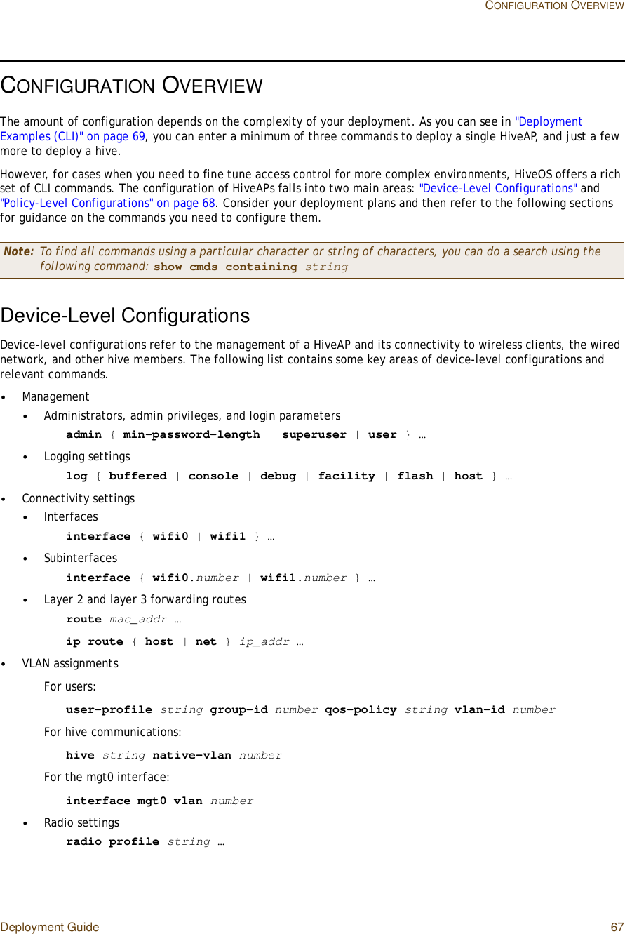 Deployment Guide 67CONFIGURATION OVERVIEWCONFIGURATION OVERVIEWThe amount of configuration depends on the complexity of your deployment. As you can see in &quot;Deployment Examples (CLI)&quot; on page69, you can enter a minimum of three commands to deploy a single HiveAP, and just a few more to deploy a hive.However, for cases when you need to fine tune access control for more complex environments, HiveOS offers a rich set of CLI commands. The configuration of HiveAPs falls into two main areas: &quot;Device-Level Configurations&quot; and &quot;Policy-Level Configurations&quot; on page68. Consider your deployment plans and then refer to the following sections for guidance on the commands you need to configure them.Device-Level ConfigurationsDevice-level configurations refer to the management of a HiveAP and its connectivity to wireless clients, the wired network, and other hive members. The following list contains some key areas of device-level configurations and relevant commands.•Management•Administrators, admin privileges, and login parametersadmin { min-password-length | superuser | user } …•Logging settingslog { buffered | console | debug | facility | flash | host } …•Connectivity settings•Interfacesinterface { wifi0 | wifi1 } …•Subinterfacesinterface { wifi0.number | wifi1.number } …•Layer 2 and layer 3 forwarding routesroute mac_addr …ip route { host | net } ip_addr …•VLAN assignmentsFor users:user-profile string group-id number qos-policy string vlan-id numberFor hive communications:hive string native-vlan numberFor the mgt0 interface:interface mgt0 vlan number•Radio settingsradio profile string …Note: To find all commands using a particular character or string of characters, you can do a search using the following command: show cmds containing string