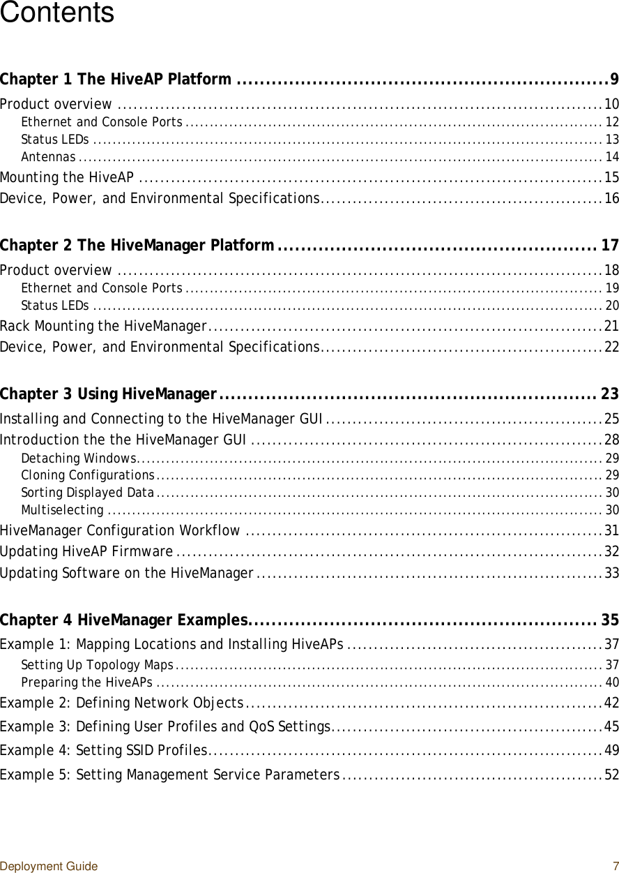 Deployment Guide 7ContentsChapter 1 The HiveAP Platform................................................................9Product overview...........................................................................................10Ethernet and Console Ports......................................................................................12Status LEDs.........................................................................................................13Antennas............................................................................................................14Mounting the HiveAP.......................................................................................15Device, Power, and Environmental Specifications.....................................................16Chapter 2 The HiveManager Platform.......................................................17Product overview...........................................................................................18Ethernet and Console Ports......................................................................................19Status LEDs.........................................................................................................20Rack Mounting the HiveManager..........................................................................21Device, Power, and Environmental Specifications.....................................................22Chapter 3 Using HiveManager.................................................................23Installing and Connecting to the HiveManager GUI....................................................25Introduction the the HiveManager GUI..................................................................28Detaching Windows................................................................................................29Cloning Configurations............................................................................................29Sorting Displayed Data............................................................................................30Multiselecting......................................................................................................30HiveManager Configuration Workflow...................................................................31Updating HiveAP Firmware................................................................................32Updating Software on the HiveManager.................................................................33Chapter 4 HiveManager Examples............................................................35Example 1: Mapping Locations and Installing HiveAPs................................................37Setting Up Topology Maps........................................................................................37Preparing the HiveAPs............................................................................................40Example 2: Defining Network Objects...................................................................42Example 3: Defining User Profiles and QoS Settings...................................................45Example 4: Setting SSID Profiles..........................................................................49Example 5: Setting Management Service Parameters.................................................52