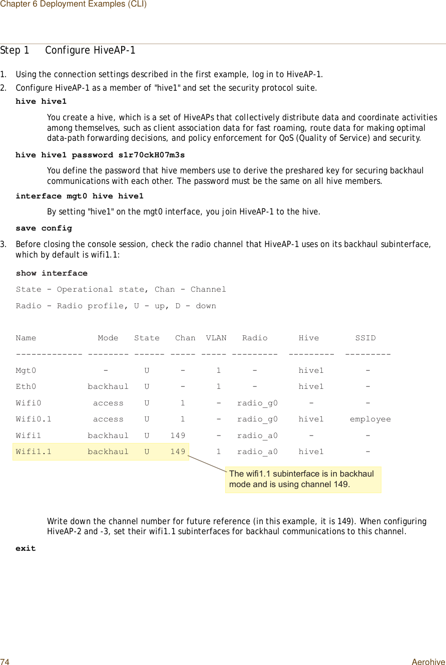 Chapter 6 Deployment Examples (CLI)74 AerohiveStep 1Configure HiveAP-11.Using the connection settings described in the first example, log in to HiveAP-1.2.Configure HiveAP-1 as a member of &quot;hive1&quot; and set the security protocol suite.hive hive1You create a hive, which is a set of HiveAPs that collectively distribute data and coordinate activities among themselves, such as client association data for fast roaming, route data for making optimal data-path forwarding decisions, and policy enforcement for QoS (Quality of Service) and security.hive hive1 password s1r70ckH07m3sYou define the password that hive members use to derive the preshared key for securing backhaul communications with each other. The password must be the same on all hive members.interface mgt0 hive hive1By setting &quot;hive1&quot; on the mgt0 interface, you join HiveAP-1 to the hive.save config3.Before closing the console session, check the radio channel that HiveAP-1 uses on its backhaul subinterface, which by default is wifi1.1:Write down the channel number for future reference (in this example, it is 149). When configuring HiveAP-2 and -3, set their wifi1.1 subinterfaces for backhaul communications to this channel.exit-¸±© ·²¬»®º¿½»Í¬¿¬» ó Ñ°»®¿¬·±²¿´ -¬¿¬»ô Ý¸¿² ó Ý¸¿²²»´Î¿¼·± ó Î¿¼·± °®±º·´»ô Ë ó «°ô Ü ó ¼±©²Ò¿³»            Ó±¼»   Í¬¿¬»   Ý¸¿²  ÊÔßÒ   Î¿¼·±      Ø·ª»       ÍÍ×Üóóóóóóóóóóóóó óóóóóóóó óóóóóó óóóóó óóóóó óóóóóóóóó  óóóóóóóóó  óóóóóóóóóÓ¹¬ð             ó       Ë      ó      ï      ó        ¸·ª»ï        óÛ¬¸ð          ¾¿½µ¸¿«´   Ë      ó      ï      ó        ¸·ª»ï        óÉ·º·ð          ¿½½»--    Ë      ï      ó   ®¿¼·±Á¹ð      ó          óÉ·º·ðòï        ¿½½»--    Ë      ï      ó   ®¿¼·±Á¹ð    ¸·ª»ï     »³°´±§»»É·º·ï         ¾¿½µ¸¿«´   Ë    ïìç      ó   ®¿¼·±Á¿ð      ó          óÉ·º·ïòï       ¾¿½µ¸¿«´   Ë    ïìç      ï   ®¿¼·±Á¿ð    ¸·ª»ï        óÌ¸» ©·º·ïòï -«¾·²¬»®º¿½» ·- ·² ¾¿½µ¸¿«´ ³±¼» ¿²¼ ·- «-·²¹ ½¸¿²²»´ ïìçò