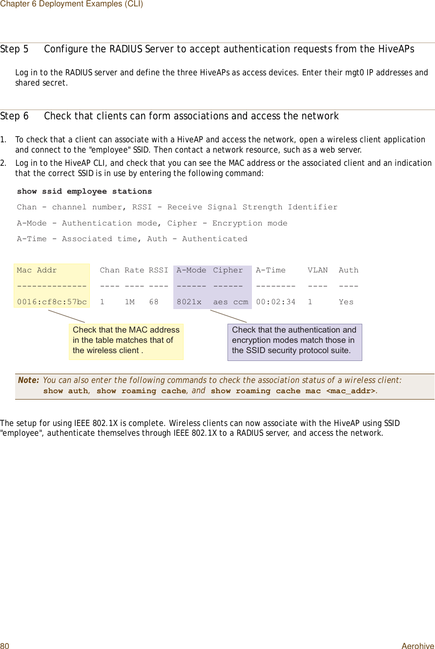 Chapter 6 Deployment Examples (CLI)80 AerohiveStep 5Configure the RADIUS Server to accept authentication requests from the HiveAPsLog in to the RADIUS server and define the three HiveAPs as access devices. Enter their mgt0 IP addresses and shared secret.Step 6Check that clients can form associations and access the network1.To check that a client can associate with a HiveAP and access the network, open a wireless client application and connect to the &quot;employee&quot; SSID. Then contact a network resource, such as a web server.2.Log in to the HiveAP CLI, and check that you can see the MAC address or the associated client and an indication that the correct SSID is in use by entering the following command:The setup for using IEEE 802.1X is complete. Wireless clients can now associate with the HiveAP using SSID &quot;employee&quot;, authenticate themselves through IEEE 802.1X to a RADIUS server, and access the network.Note: You can also enter the following commands to check the association status of a wireless client:show auth, show roaming cache, and show roaming cache mac &lt;mac_addr&gt;.-¸±© --·¼ »³°´±§»» -¬¿¬·±²-Ý¸¿² ó ½¸¿²²»´ ²«³¾»®ô ÎÍÍ× ó Î»½»·ª» Í·¹²¿´ Í¬®»²¹¬¸ ×¼»²¬·º·»®ßóÓ±¼» ó ß«¬¸»²¬·½¿¬·±² ³±¼»ô Ý·°¸»® ó Û²½®§°¬·±² ³±¼»ßóÌ·³» ó ß--±½·¿¬»¼ ¬·³»ô ß«¬¸ ó ß«¬¸»²¬·½¿¬»¼Ó¿½ ß¼¼®        Ý¸¿² Î¿¬» ÎÍÍ× ßóÓ±¼» Ý·°¸»® ßóÌ·³» ÊÔßÒ ß«¬¸óóóóóóóóóóóóóó  óóóó óóóó óóóó óóóóóó óóóóóó óóóóóóóó óóóó óóóóððïêæ½ºè½æëé¾½  ï ïÓ êè èðîï¨ ¿»- ½½³ ððæðîæíì ï Ç»-Ý¸»½µ ¬¸¿¬ ¬¸» ÓßÝ ¿¼¼®»-- ·² ¬¸» ¬¿¾´» ³¿¬½¸»- ¬¸¿¬ ±º ¬¸» ©·®»´»-- ½´·»²¬ òÝ¸»½µ ¬¸¿¬ ¬¸» ¿«¬¸»²¬·½¿¬·±² ¿²¼ »²½®§°¬·±² ³±¼»- ³¿¬½¸ ¬¸±-» ·² ¬¸» ÍÍ×Ü -»½«®·¬§ °®±¬±½±´ -«·¬»ò