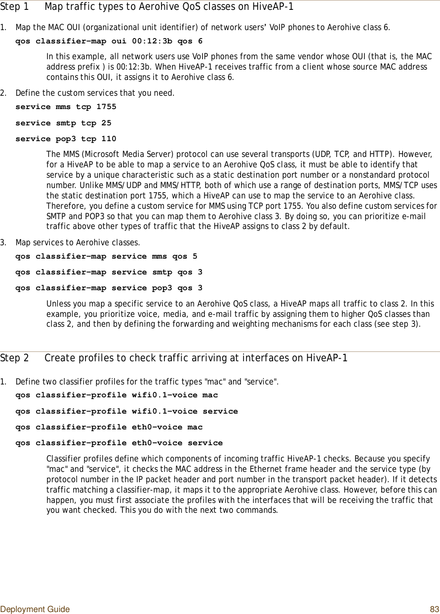 Deployment Guide 83Step 1Map traffic types to Aerohive QoS classes on HiveAP-11.Map the MAC OUI (organizational unit identifier) of network users’ VoIP phones to Aerohive class 6.qos classifier-map oui 00:12:3b qos 6In this example, all network users use VoIP phones from the same vendor whose OUI (that is, the MAC address prefix ) is 00:12:3b. When HiveAP-1 receives traffic from a client whose source MAC address contains this OUI, it assigns it to Aerohive class 6.2.Define the custom services that you need.service mms tcp 1755service smtp tcp 25service pop3 tcp 110The MMS (Microsoft Media Server) protocol can use several transports (UDP, TCP, and HTTP). However, for a HiveAP to be able to map a service to an Aerohive QoS class, it must be able to identify that service by a unique characteristic such as a static destination port number or a nonstandard protocol number. Unlike MMS/UDP and MMS/HTTP, both of which use a range of destination ports, MMS/TCP uses the static destination port 1755, which a HiveAP can use to map the service to an Aerohive class. Therefore, you define a custom service for MMS using TCP port 1755. You also define custom services for SMTP and POP3 so that you can map them to Aerohive class 3. By doing so, you can prioritize e-mail traffic above other types of traffic that the HiveAP assigns to class 2 by default.3.Map services to Aerohive classes.qos classifier-map service mms qos 5qos classifier-map service smtp qos 3qos classifier-map service pop3 qos 3Unless you map a specific service to an Aerohive QoS class, a HiveAP maps all traffic to class 2. In this example, you prioritize voice, media, and e-mail traffic by assigning them to higher QoS classes than class 2, and then by defining the forwarding and weighting mechanisms for each class (see step3).Step 2Create profiles to check traffic arriving at interfaces on HiveAP-11.Define two classifier profiles for the traffic types &quot;mac&quot; and &quot;service&quot;.qos classifier-profile wifi0.1-voice macqos classifier-profile wifi0.1-voice serviceqos classifier-profile eth0-voice macqos classifier-profile eth0-voice serviceClassifier profiles define which components of incoming traffic HiveAP-1 checks. Because you specify &quot;mac&quot; and &quot;service&quot;, it checks the MAC address in the Ethernet frame header and the service type (by protocol number in the IP packet header and port number in the transport packet header). If it detects traffic matching a classifier-map, it maps it to the appropriate Aerohive class. However, before this can happen, you must first associate the profiles with the interfaces that will be receiving the traffic that you want checked. This you do with the next two commands.