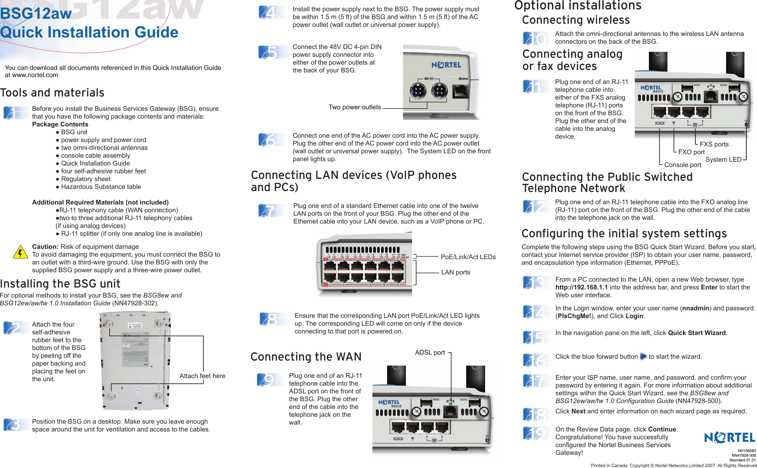 Tools and materialsInstalling the BSG unitFor optional methods to install your BSG, see the BSG8ew andBSG12ew/aw/tw 1.0 Installation Guide (NN47928-302).Connecting wirelessConnecting the Public Switched Telephone NetworkConfiguring the initial system settingsOptional installationsComplete the following steps using the BSG Quick Start Wizard. Before you start, contact your Internet service provider (ISP) to obtain your user name, password, and encapsulation type information (Ethernet, PPPoE).BSG12awBSG12aw Quick Installation Guide14678121013141516171819523Before you install the Business Services Gateway (BSG), ensure that you have the following package contents and materials:Package Contents  ● BSG unit  ● power supply and power cord  ● two omni-directional antennas  ● console cable assembly  ● Quick Installation Guide   ● four self-adhesive rubber feet  ● Regulatory sheet  ● Hazardous Substance tableAdditional Required Materials (not included)   ●RJ-11 telephony cable (WAN connection)  ●two to three additional RJ-11 telephony cables   (if using analog devices)  ● RJ-11 splitter (if only one analog line is available)You can download all documents referenced in this Quick Installation Guide at www.nortel.comPosition the BSG on a desktop. Make sure you leave enough space around the unit for ventilation and access to the cables.Install the power supply next to the BSG. The power supply must be within 1.5 m (5 ft) of the BSG and within 1.5 m (5 ft) of the AC power outlet (wall outlet or universal power supply).Connect the 48V DC 4-pin DIN power supply connector into either of the power outlets at the back of your BSG.Plug one end of an RJ-11 telephone cable into the FXO analog line (RJ-11) port on the front of the BSG. Plug the other end of the cable into the telephone jack on the wall.Attach the omni-directional antennas to the wireless LAN antenna connectors on the back of the BSG.From a PC connected to the LAN, open a new Web browser, type http://192.168.1.1 into the address bar, and press Enter to start the Web user interface.In the Login window, enter your user name (nnadmin) and password (PlsChgMe!), and Click Login. In the navigation pane on the left, click Quick Start Wizard.Click the blue forward button      to start the wizard. Click Next and enter information on each wizard page as required.On the Review Data page, click Continue.Congratulations! You have successfully configured the Nortel Business Services Gateway!Enter your ISP name, user name, and password, and confirm your password by entering it again. For more information about additional settings within the Quick Start Wizard, see the BSG8ew and BSG12ew/aw/tw 1.0 Configuration Guide (NN47928-500).Attach the four self-adhesive rubber feet to the bottom of the BSG by peeling off the paper backing and placing the feet on the unit.N0156580NN47928-306Standard 01.01Caution: Risk of equipment damageTo avoid damaging the equipment, you must connect the BSG to an outlet with a third-wire ground. Use the BSG with only the supplied BSG power supply and a three-wire power outlet.Plug one end of a standard Ethernet cable into one of the twelve LAN ports on the front of your BSG. Plug the other end of the Ethernet cable into your LAN device, such as a VoIP phone or PC.Ensure that the corresponding LAN port PoE/Link/Act LED lights up. The corresponding LED will come on only if the device connecting to that port is powered on.Connect one end of the AC power cord into the AC power supply. Plug the other end of the AC power cord into the AC power outlet (wall outlet or universal power supply).  The System LED on the front panel lights up.Printed in Canada. Copyright © Nortel Networks Limited 2007. All Rights ReservedConnecting LAN devices (VoIP phones and PCs)Two power outletsConnecting the WAN9Plug one end of an RJ-11 telephone cable into the ADSL port on the front of the BSG. Plug the other end of the cable into the telephone jack on the wall.ADSL portConsole port System LEDFXO portFXS portsConnecting analog or fax devices11 Plug one end of an RJ-11 telephone cable into either of the FXS analog telephone (RJ-11) ports on the front of the BSG. Plug the other end of the cable into the analog device.Attach feet herePoE/Link/Act LEDsLAN ports