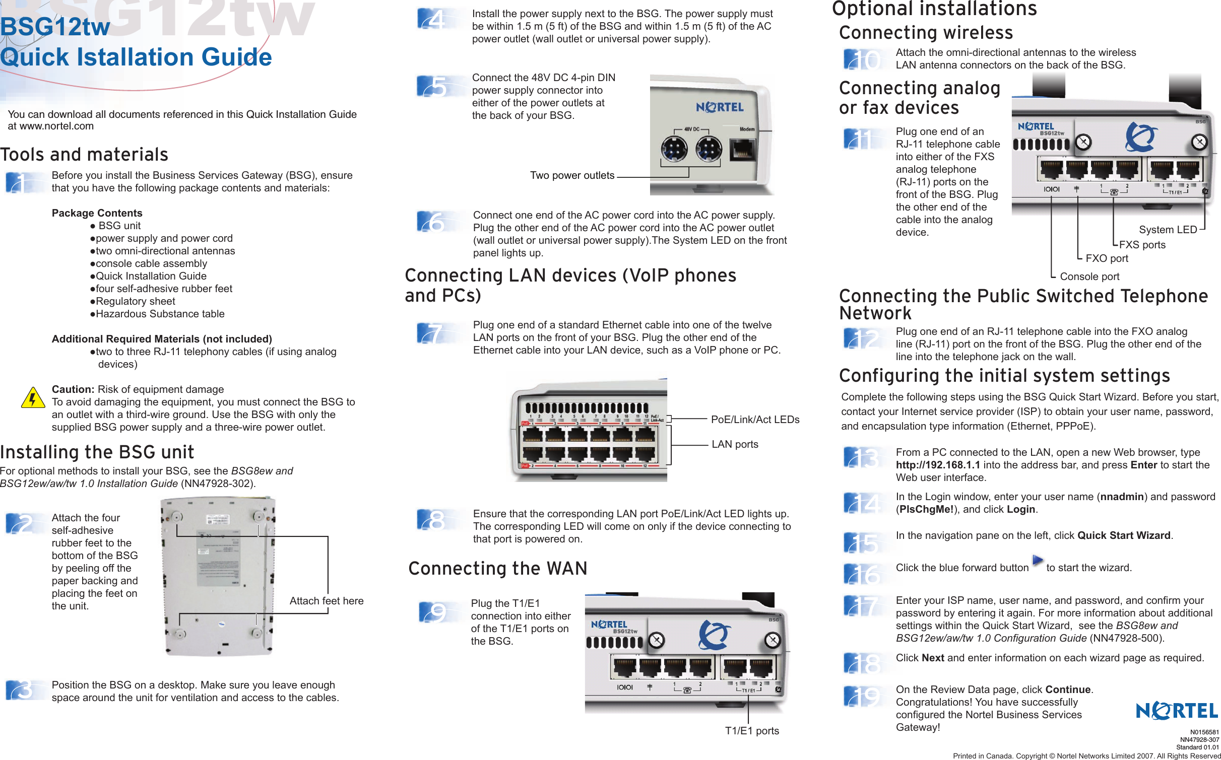 Tools and materialsInstalling the BSG unitFor optional methods to install your BSG, see the BSG8ew and BSG12ew/aw/tw 1.0 Installation Guide (NN47928-302).Configuring the initial system settingsConnecting the Public Switched Telephone NetworkComplete the following steps using the BSG Quick Start Wizard. Before you start, contact your Internet service provider (ISP) to obtain your user name, password, and encapsulation type information (Ethernet, PPPoE).BSG12twBSG12tw Quick Istallation Guide14 6781213141516171819523Connecting wirelessOptional installations10 Attach the omni-directional antennas to the wireless LAN antenna connectors on the back of the BSG.Before you install the Business Services Gateway (BSG), ensure that you have the following package contents and materials:Package Contents  ● BSG unit  ●power supply and power cord  ●two omni-directional antennas  ●console cable assembly  ●Quick Installation Guide  ●four self-adhesive rubber feet  ●Regulatory sheet  ●Hazardous Substance tableAdditional Required Materials (not included)  ●two to three RJ-11 telephony cables (if using analog       devices)You can download all documents referenced in this Quick Installation Guide at www.nortel.comPosition the BSG on a desktop. Make sure you leave enough space around the unit for ventilation and access to the cables.Install the power supply next to the BSG. The power supply must be within 1.5 m (5 ft) of the BSG and within 1.5 m (5 ft) of the AC power outlet (wall outlet or universal power supply).Connect the 48V DC 4-pin DIN power supply connector into either of the power outlets at the back of your BSG.Plug one end of an RJ-11 telephone cable into the FXO analog line (RJ-11) port on the front of the BSG. Plug the other end of the line into the telephone jack on the wall.From a PC connected to the LAN, open a new Web browser, type http://192.168.1.1 into the address bar, and press Enter to start the Web user interface.In the Login window, enter your user name (nnadmin) and password (PlsChgMe!), and click Login. In the navigation pane on the left, click Quick Start Wizard.Click the blue forward button      to start the wizard. Click Next and enter information on each wizard page as required.On the Review Data page, click Continue.Congratulations! You have successfully configured the Nortel Business Services Gateway!Enter your ISP name, user name, and password, and confirm your password by entering it again. For more information about additional settings within the Quick Start Wizard,  see the BSG8ew and BSG12ew/aw/tw 1.0 Configuration Guide (NN47928-500).Attach the four self-adhesive rubber feet to the bottom of the BSG by peeling off the paper backing and placing the feet on the unit.N0156581NN47928-307Standard 01.01Caution: Risk of equipment damageTo avoid damaging the equipment, you must connect the BSG to an outlet with a third-wire ground. Use the BSG with only the supplied BSG power supply and a three-wire power outlet.Plug one end of a standard Ethernet cable into one of the twelve LAN ports on the front of your BSG. Plug the other end of the Ethernet cable into your LAN device, such as a VoIP phone or PC.Ensure that the corresponding LAN port PoE/Link/Act LED lights up.The corresponding LED will come on only if the device connecting to that port is powered on.Connect one end of the AC power cord into the AC power supply. Plug the other end of the AC power cord into the AC power outlet (wall outlet or universal power supply).The System LED on the front panel lights up.Printed in Canada. Copyright © Nortel Networks Limited 2007. All Rights ReservedConnecting LAN devices (VoIP phones and PCs)Two power outletsConnecting the WAN9Plug the T1/E1 connection into either of the T1/E1 ports on the BSG.T1/E1 portsAttach feet herePoE/Link/Act LEDsLAN portsConnecting analog or fax devices11  Plug one end of an RJ-11 telephone cable into either of the FXS analog telephone (RJ-11) ports on the front of the BSG. Plug the other end of the cable into the analog device.Console portFXO portFXS portsSystem LED