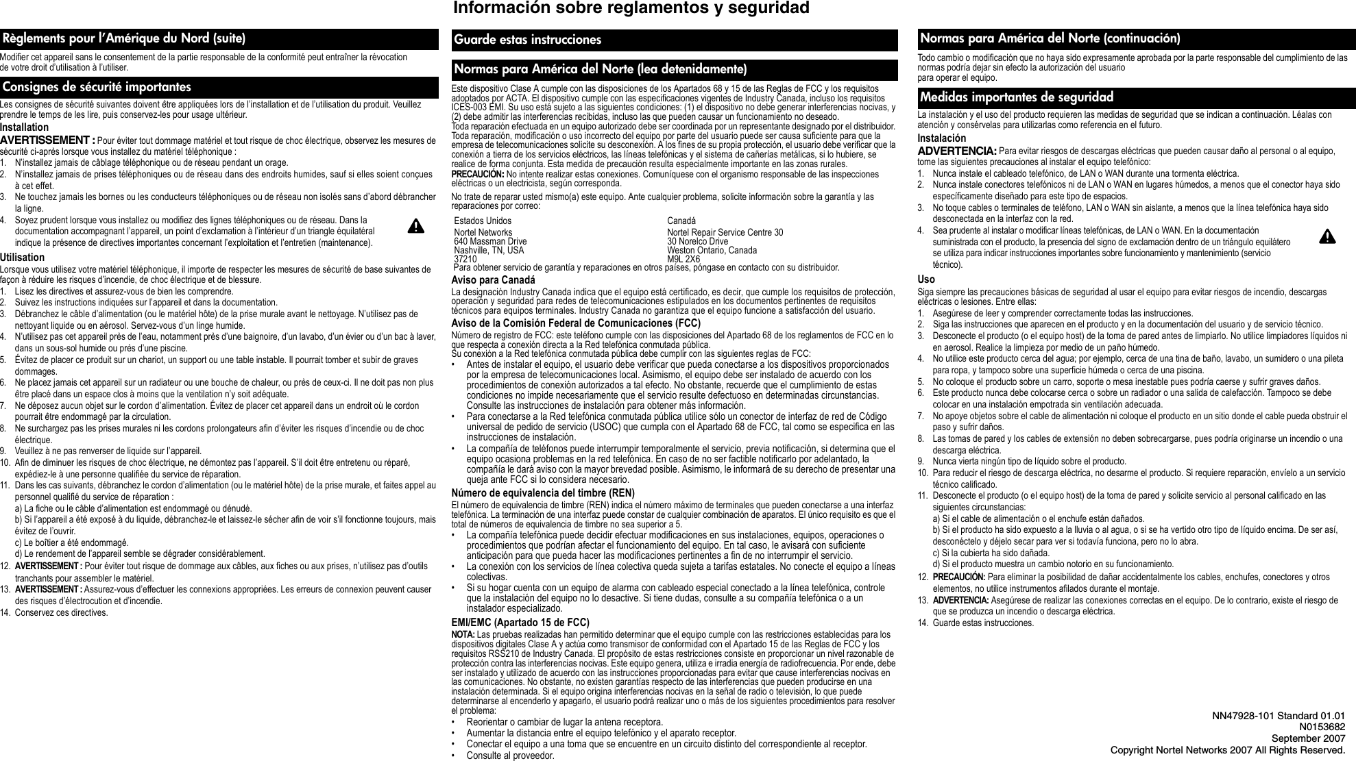 Todo cambio o modificación que no haya sido expresamente aprobada por la parte responsable del cumplimiento de las normas podría dejar sin efecto la autorización del usuario para operar el equipo.La instalación y el uso del producto requieren las medidas de seguridad que se indican a continuación. Léalas con atención y consérvelas para utilizarlas como referencia en el futuro. Instalación ADVERTENCIA: Para evitar riesgos de descargas eléctricas que pueden causar daño al personal o al equipo, tome las siguientes precauciones al instalar el equipo telefónico: 1. Nunca instale el cableado telefónico, de LAN o WAN durante una tormenta eléctrica. 2. Nunca instale conectores telefónicos ni de LAN o WAN en lugares húmedos, a menos que el conector haya sido específicamente diseñado para este tipo de espacios. 3. No toque cables o terminales de teléfono, LAN o WAN sin aislante, a menos que la línea telefónica haya sido desconectada en la interfaz con la red. 4. Sea prudente al instalar o modificar líneas telefónicas, de LAN o WAN. En la documentación suministrada con el producto, la presencia del signo de exclamación dentro de un triángulo equilátero se utiliza para indicar instrucciones importantes sobre funcionamiento y mantenimiento (servicio técnico). Uso Siga siempre las precauciones básicas de seguridad al usar el equipo para evitar riesgos de incendio, descargas eléctricas o lesiones. Entre ellas: 1. Asegúrese de leer y comprender correctamente todas las instrucciones.2. Siga las instrucciones que aparecen en el producto y en la documentación del usuario y de servicio técnico.3. Desconecte el producto (o el equipo host) de la toma de pared antes de limpiarlo. No utilice limpiadores líquidos ni en aerosol. Realice la limpieza por medio de un paño húmedo.4. No utilice este producto cerca del agua; por ejemplo, cerca de una tina de baño, lavabo, un sumidero o una pileta para ropa, y tampoco sobre una superficie húmeda o cerca de una piscina. 5. No coloque el producto sobre un carro, soporte o mesa inestable pues podría caerse y sufrir graves daños.6. Este producto nunca debe colocarse cerca o sobre un radiador o una salida de calefacción. Tampoco se debe colocar en una instalación empotrada sin ventilación adecuada.7. No apoye objetos sobre el cable de alimentación ni coloque el producto en un sitio donde el cable pueda obstruir el paso y sufrir daños.8. Las tomas de pared y los cables de extensión no deben sobrecargarse, pues podría originarse un incendio o una descarga eléctrica.9. Nunca vierta ningún tipo de líquido sobre el producto.10. Para reducir el riesgo de descarga eléctrica, no desarme el producto. Si requiere reparación, envíelo a un servicio técnico calificado. 11. Desconecte el producto (o el equipo host) de la toma de pared y solicite servicio al personal calificado en las siguientes circunstancias: a) Si el cable de alimentación o el enchufe están dañados.b) Si el producto ha sido expuesto a la lluvia o al agua, o si se ha vertido otro tipo de líquido encima. De ser así, desconéctelo y déjelo secar para ver si todavía funciona, pero no lo abra.c) Si la cubierta ha sido dañada.d) Si el producto muestra un cambio notorio en su funcionamiento.12. PRECAUCIÓN: Para eliminar la posibilidad de dañar accidentalmente los cables, enchufes, conectores y otros elementos, no utilice instrumentos afilados durante el montaje.13. ADVERTENCIA: Asegúrese de realizar las conexiones correctas en el equipo. De lo contrario, existe el riesgo de que se produzca un incendio o descarga eléctrica.14. Guarde estas instrucciones.Normas para América del Norte (continuación)Medidas importantes de seguridadInformación sobre reglamentos y seguridadNN47928-101 Standard 01.01N0153682September 2007Copyright Nortel Networks 2007 All Rights Reserved.Modifier cet appareil sans le consentement de la partie responsable de la conformité peut entraîner la révocation de votre droit d’utilisation à l’utiliser.Les consignes de sécurité suivantes doivent être appliquées lors de l’installation et de l’utilisation du produit. Veuillez prendre le temps de les lire, puis conservez-les pour usage ultérieur. Installation AVERTISSEMENT : Pour éviter tout dommage matériel et tout risque de choc électrique, observez les mesures de sécurité ci-après lorsque vous installez du matériel téléphonique : 1. N’installez jamais de câblage téléphonique ou de réseau pendant un orage. 2. N’installez jamais de prises téléphoniques ou de réseau dans des endroits humides, sauf si elles soient conçues à cet effet. 3. Ne touchez jamais les bornes ou les conducteurs téléphoniques ou de réseau non isolés sans d’abord débrancher la ligne. 4. Soyez prudent lorsque vous installez ou modifiez des lignes téléphoniques ou de réseau. Dans la documentation accompagnant l’appareil, un point d’exclamation à l’intérieur d’un triangle équilatéral indique la présence de directives importantes concernant l’exploitation et l’entretien (maintenance). Utilisation Lorsque vous utilisez votre matériel téléphonique, il importe de respecter les mesures de sécurité de base suivantes de façon à réduire les risques d’incendie, de choc électrique et de blessure. 1. Lisez les directives et assurez-vous de bien les comprendre.2. Suivez les instructions indiquées sur l’appareil et dans la documentation.3. Débranchez le câble d’alimentation (ou le matériel hôte) de la prise murale avant le nettoyage. N’utilisez pas de nettoyant liquide ou en aérosol. Servez-vous d’un linge humide.4. N’utilisez pas cet appareil près de l’eau, notamment près d’une baignoire, d’un lavabo, d’un évier ou d’un bac à laver, dans un sous-sol humide ou près d’une piscine. 5. Évitez de placer ce produit sur un chariot, un support ou une table instable. Il pourrait tomber et subir de graves dommages.6. Ne placez jamais cet appareil sur un radiateur ou une bouche de chaleur, ou près de ceux-ci. Il ne doit pas non plus être placé dans un espace clos à moins que la ventilation n’y soit adéquate.7. Ne déposez aucun objet sur le cordon d’alimentation. Évitez de placer cet appareil dans un endroit où le cordon pourrait être endommagé par la circulation.8. Ne surchargez pas les prises murales ni les cordons prolongateurs afin d’éviter les risques d’incendie ou de choc électrique.9. Veuillez à ne pas renverser de liquide sur l’appareil.10. Afin de diminuer les risques de choc électrique, ne démontez pas l’appareil. S’il doit être entretenu ou réparé, expédiez-le à une personne qualifiée du service de réparation. 11. Dans les cas suivants, débranchez le cordon d’alimentation (ou le matériel hôte) de la prise murale, et faites appel au personnel qualifié du service de réparation : a) La fiche ou le câble d’alimentation est endommagé ou dénudé.b) Si l’appareil a été exposé à du liquide, débranchez-le et laissez-le sécher afin de voir s’il fonctionne toujours, mais évitez de l’ouvrir.c) Le boîtier a été endommagé.d) Le rendement de l’appareil semble se dégrader considérablement.12. AVERTISSEMENT : Pour éviter tout risque de dommage aux câbles, aux fiches ou aux prises, n’utilisez pas d’outils tranchants pour assembler le matériel.13. AVERTISSEMENT : Assurez-vous d’effectuer les connexions appropriées. Les erreurs de connexion peuvent causer des risques d’électrocution et d’incendie.14. Conservez ces directives.Règlements pour l’Amérique du Nord (suite)Consignes de sécurité importantes Este dispositivo Clase A cumple con las disposiciones de los Apartados 68 y 15 de las Reglas de FCC y los requisitos adoptados por ACTA. El dispositivo cumple con las especificaciones vigentes de Industry Canada, incluso los requisitos ICES-003 EMI. Su uso está sujeto a las siguientes condiciones: (1) el dispositivo no debe generar interferencias nocivas, y (2) debe admitir las interferencias recibidas, incluso las que pueden causar un funcionamiento no deseado.Toda reparación efectuada en un equipo autorizado debe ser coordinada por un representante designado por el distribuidor. Toda reparación, modificación o uso incorrecto del equipo por parte del usuario puede ser causa suficiente para que la empresa de telecomunicaciones solicite su desconexión. A los fines de su propia protección, el usuario debe verificar que la conexión a tierra de los servicios eléctricos, las líneas telefónicas y el sistema de cañerías metálicas, si lo hubiere, se realice de forma conjunta. Esta medida de precaución resulta especialmente importante en las zonas rurales. PRECAUCIÓN: No intente realizar estas conexiones. Comuníquese con el organismo responsable de las inspecciones eléctricas o un electricista, según corresponda. No trate de reparar usted mismo(a) este equipo. Ante cualquier problema, solicite información sobre la garantía y las reparaciones por correo: Para obtener servicio de garantía y reparaciones en otros países, póngase en contacto con su distribuidor.Aviso para Canadá La designación Industry Canada indica que el equipo está certificado, es decir, que cumple los requisitos de protección, operación y seguridad para redes de telecomunicaciones estipulados en los documentos pertinentes de requisitos técnicos para equipos terminales. Industry Canada no garantiza que el equipo funcione a satisfacción del usuario.Aviso de la Comisión Federal de Comunicaciones (FCC) Número de registro de FCC: este teléfono cumple con las disposiciones del Apartado 68 de los reglamentos de FCC en lo que respecta a conexión directa a la Red telefónica conmutada pública. Su conexión a la Red telefónica conmutada pública debe cumplir con las siguientes reglas de FCC: • Antes de instalar el equipo, el usuario debe verificar que pueda conectarse a los dispositivos proporcionados por la empresa de telecomunicaciones local. Asimismo, el equipo debe ser instalado de acuerdo con los procedimientos de conexión autorizados a tal efecto. No obstante, recuerde que el cumplimiento de estas condiciones no impide necesariamente que el servicio resulte defectuoso en determinadas circunstancias. Consulte las instrucciones de instalación para obtener más información. • Para conectarse a la Red telefónica conmutada pública utilice sólo un conector de interfaz de red de Código universal de pedido de servicio (USOC) que cumpla con el Apartado 68 de FCC, tal como se especifica en las instrucciones de instalación. • La compañía de teléfonos puede interrumpir temporalmente el servicio, previa notificación, si determina que el equipo ocasiona problemas en la red telefónica. En caso de no ser factible notificarlo por adelantado, la compañía le dará aviso con la mayor brevedad posible. Asimismo, le informará de su derecho de presentar una queja ante FCC si lo considera necesario.Número de equivalencia del timbre (REN)El número de equivalencia de timbre (REN) indica el número máximo de terminales que pueden conectarse a una interfaz telefónica. La terminación de una interfaz puede constar de cualquier combinación de aparatos. El único requisito es que el total de números de equivalencia de timbre no sea superior a 5.• La compañía telefónica puede decidir efectuar modificaciones en sus instalaciones, equipos, operaciones o procedimientos que podrían afectar el funcionamiento del equipo. En tal caso, le avisará con suficiente anticipación para que pueda hacer las modificaciones pertinentes a fin de no interrumpir el servicio.• La conexión con los servicios de línea colectiva queda sujeta a tarifas estatales. No conecte el equipo a líneas colectivas.• Si su hogar cuenta con un equipo de alarma con cableado especial conectado a la línea telefónica, controle que la instalación del equipo no lo desactive. Si tiene dudas, consulte a su compañía telefónica o a un instalador especializado.EMI/EMC (Apartado 15 de FCC)NOTA: Las pruebas realizadas han permitido determinar que el equipo cumple con las restricciones establecidas para los dispositivos digitales Clase A y actúa como transmisor de conformidad con el Apartado 15 de las Reglas de FCC y los requisitos RSS210 de Industry Canada. El propósito de estas restricciones consiste en proporcionar un nivel razonable de protección contra las interferencias nocivas. Este equipo genera, utiliza e irradia energía de radiofrecuencia. Por ende, debe ser instalado y utilizado de acuerdo con las instrucciones proporcionadas para evitar que cause interferencias nocivas en las comunicaciones. No obstante, no existen garantías respecto de las interferencias que pueden producirse en una instalación determinada. Si el equipo origina interferencias nocivas en la señal de radio o televisión, lo que puede determinarse al encenderlo y apagarlo, el usuario podrá realizar uno o más de los siguientes procedimientos para resolver el problema:• Reorientar o cambiar de lugar la antena receptora. • Aumentar la distancia entre el equipo telefónico y el aparato receptor. • Conectar el equipo a una toma que se encuentre en un circuito distinto del correspondiente al receptor. • Consulte al proveedor. Guarde estas instruccionesNormas para América del Norte (lea detenidamente)Estados Unidos CanadáNortel Networks640 Massman DriveNashville, TN, USA37210Nortel Repair Service Centre 3030 Norelco DriveWeston Ontario, CanadaM9L 2X6