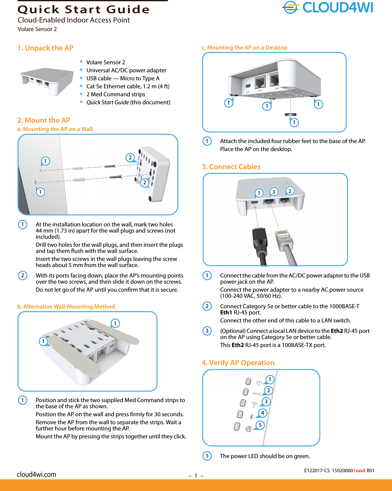 –  1  –Quick Start Guide1. Unpack the AP◆Volare Sensor 2◆Universal AC/DC power adapter◆USB cable — Micro to Type A◆Cat 5e Ethernet cable, 1.2 m (4 ft)◆2 Med Command strips◆Quick Start Guide (this document)2. Mount the APa. Mounting the AP on a WallAt the installation location on the wall, mark two holes 44 mm (1.73 in) apart for the wall plugs and screws (not included).Drill two holes for the wall plugs, and then insert the plugs and tap them flush with the wall surface. Insert the two screws in the wall plugs leaving the screw heads about 5 mm from the wall surface.With its ports facing down, place the AP’s mounting points over the two screws, and then slide it down on the screws.Do not let go of the AP until you confirm that it is secure.b. Alternative Wall-Mounting MethodPosition and stick the two supplied Med Command strips to the base of the AP as shown.Position the AP on the wall and press firmly for 30 seconds.Remove the AP from the wall to separate the strips. Wait a further hour before mounting the AP.Mount the AP by pressing the strips together until they click.122112111c. Mounting the AP on a DesktopAttach the included four rubber feet to the base of the AP.Place the AP on the desktop.3. Connect CablesConnect the cable from the AC/DC power adapter to the USB power jack on the AP.Connect the power adapter to a nearby AC power source (100-240 VAC, 50/60 Hz).Connect Category 5e or better cable to the 1000BASE-T Eth1 RJ-45 port.Connect the other end of this cable to a LAN switch.(Optional) Connect a local LAN device to the Eth2 RJ-45 port on the AP using Category 5e or better cable.This Eth2 RJ-45 port is a 100BASE-TX port.4. Verify AP OperationThe power LED should be on green.11111312123124351E122017-CS  150200001xxxX R01Cloud-Enabled Indoor Access PointVolare Sensor 2cloud4wi.com