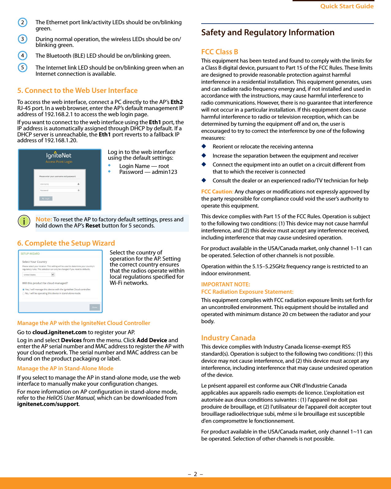 Quick Start Guide–  2  –Safety and Regulatory InformationFCC Class BThis equipment has been tested and found to comply with the limits for a Class B digital device, pursuant to Part 15 of the FCC Rules. These limits are designed to provide reasonable protection against harmful interference in a residential installation. This equipment generates, uses and can radiate radio frequency energy and, if not installed and used in accordance with the instructions, may cause harmful interference to radio communications. However, there is no guarantee that interference will not occur in a particular installation. If this equipment does cause harmful interference to radio or television reception, which can be determined by turning the equipment off and on, the user is encouraged to try to correct the interference by one of the following measures:◆Reorient or relocate the receiving antenna◆Increase the separation between the equipment and receiver◆Connect the equipment into an outlet on a circuit different from that to which the receiver is connected◆Consult the dealer or an experienced radio/TV technician for helpFCC Caution: Any changes or modifications not expressly approved by the party responsible for compliance could void the user’s authority to operate this equipment. This device complies with Part 15 of the FCC Rules. Operation is subject to the following two conditions: (1) This device may not cause harmful interference, and (2) this device must accept any interference received, including interference that may cause undesired operation.For product available in the USA/Canada market, only channel 1–11 can be operated. Selection of other channels is not possible.Operation within the 5.15–5.25GHz frequency range is restricted to an indoor environment.IMPORTANT NOTE:FCC Radiation Exposure Statement:This equipment complies with FCC radiation exposure limits set forth for an uncontrolled environment. This equipment should be installed and operated with minimum distance 20 cm between the radiator and your body.Industry CanadaThis device complies with Industry Canada license-exempt RSS standard(s). Operation is subject to the following two conditions: (1) this device may not cause interference, and (2) this device must accept any interference, including interference that may cause undesired operation of the device.Le présent appareil est conforme aux CNR d&apos;Industrie Canada applicables aux appareils radio exempts de licence. L&apos;exploitation est autorisée aux deux conditions suivantes : (1) l&apos;appareil ne doit pas produire de brouillage, et (2) l&apos;utilisateur de l&apos;appareil doit accepter tout brouillage radioélectrique subi, même si le brouillage est susceptible d&apos;en compromettre le fonctionnement.For product available in the USA/Canada market, only channel 1~11 can be operated. Selection of other channels is not possible.The Ethernet port link/activity LEDs should be on/blinking green.During normal operation, the wireless LEDs should be on/blinking green.The Bluetooth (BLE) LED should be on/blinking green.The Internet link LED should be on/blinking green when an Internet connection is available.5. Connect to the Web User InterfaceTo access the web interface, connect a PC directly to the AP’s Eth2 RJ-45 port. In a web browser, enter the AP’s default management IP address of 192.168.2.1 to access the web login page.If you want to connect to the web interface using the Eth1 port, the IP address is automatically assigned through DHCP by default. If a DHCP server is unreachable, the Eth1 port reverts to a fallback IP address of 192.168.1.20. Note: To reset the AP to factory default settings, press and hold down the AP’s Reset button for 5 seconds. 6. Complete the Setup Wizard Manage the AP with the IgniteNet Cloud ControllerGo to cloud.ignitenet.com to register your AP. Log in and select Devices from the menu. Click Add Device and enter the AP serial number and MAC address to register the AP with your cloud network. The serial number and MAC address can be found on the product packaging or label.Manage the AP in Stand-Alone ModeIf you select to manage the AP in stand-alone mode, use the web interface to manually make your configuration changes.For more information on AP configuration in stand-alone mode, refer to the HeliOS User Manual, which can be downloaded from ignitenet.com/support.2345Log in to the web interface using the default settings:◆Login Name — root◆Password — admin123Select the country of operation for the AP. Setting the correct country ensures that the radios operate within local regulations specified for Wi-Fi networks.