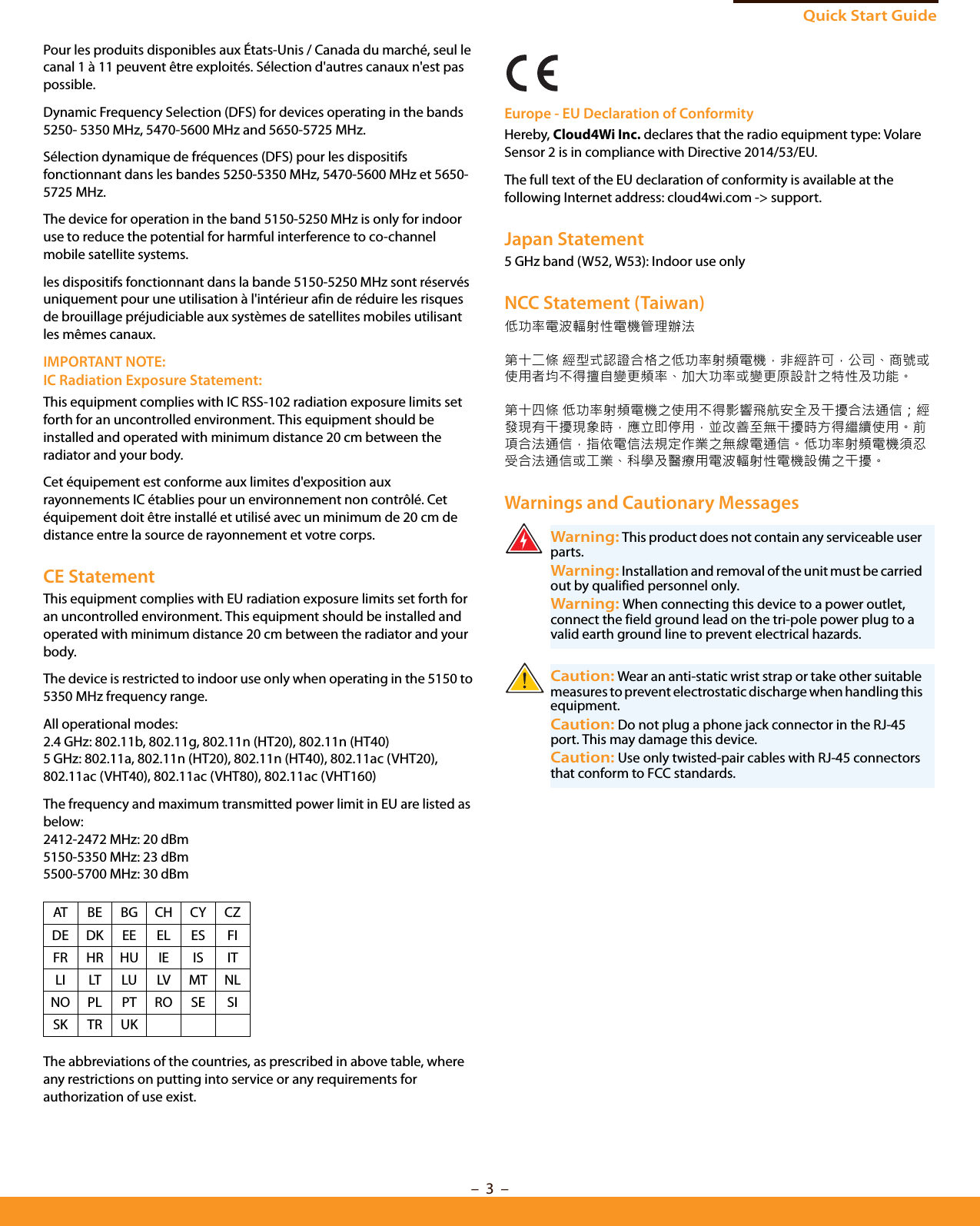 Quick Start Guide–  3  –Pour les produits disponibles aux États-Unis / Canada du marché, seul le canal 1 à 11 peuvent être exploités. Sélection d&apos;autres canaux n&apos;est pas possible.Dynamic Frequency Selection (DFS) for devices operating in the bands 5250- 5350 MHz, 5470-5600 MHz and 5650-5725 MHz.Sélection dynamique de fréquences (DFS) pour les dispositifs fonctionnant dans les bandes 5250-5350 MHz, 5470-5600 MHz et 5650-5725 MHz.The device for operation in the band 5150-5250 MHz is only for indoor use to reduce the potential for harmful interference to co-channel mobile satellite systems.les dispositifs fonctionnant dans la bande 5150-5250 MHz sont réservés uniquement pour une utilisation à l&apos;intérieur afin de réduire les risques de brouillage préjudiciable aux systèmes de satellites mobiles utilisant les mêmes canaux.IMPORTANT NOTE:IC Radiation Exposure Statement:This equipment complies with IC RSS-102 radiation exposure limits set forth for an uncontrolled environment. This equipment should be installed and operated with minimum distance 20 cm between the radiator and your body.Cet équipement est conforme aux limites d&apos;exposition aux rayonnements IC établies pour un environnement non contrôlé. Cet équipement doit être installé et utilisé avec un minimum de 20 cm de distance entre la source de rayonnement et votre corps.CE StatementThis equipment complies with EU radiation exposure limits set forth for an uncontrolled environment. This equipment should be installed and operated with minimum distance 20 cm between the radiator and your body.The device is restricted to indoor use only when operating in the 5150 to 5350 MHz frequency range.All operational modes:2.4 GHz: 802.11b, 802.11g, 802.11n (HT20), 802.11n (HT40) 5 GHz: 802.11a, 802.11n (HT20), 802.11n (HT40), 802.11ac (VHT20), 802.11ac (VHT40), 802.11ac (VHT80), 802.11ac (VHT160)The frequency and maximum transmitted power limit in EU are listed as below:2412-2472 MHz: 20 dBm 5150-5350 MHz: 23 dBm5500-5700 MHz: 30 dBmThe abbreviations of the countries, as prescribed in above table, where any restrictions on putting into service or any requirements for authorization of use exist.Europe - EU Declaration of ConformityHereby, Cloud4Wi Inc. declares that the radio equipment type: Volare Sensor 2 is in compliance with Directive 2014/53/EU.The full text of the EU declaration of conformity is available at the following Internet address: cloud4wi.com -&gt; support.Japan Statement5 GHz band (W52, W53): Indoor use onlyNCC Statement (Taiwan)低功率電波輻射性電機管理辦法第十二條 經型式認證合格之低功率射頻電機，非經許可，公司、商號或使用者均不得擅自變更頻率、加大功率或變更原設計之特性及功能。第十四條 低功率射頻電機之使用不得影響飛航安全及干擾合法通信；經發現有干擾現象時，應立即停用，並改善至無干擾時方得繼續使用。前項合法通信，指依電信法規定作業之無線電通信。低功率射頻電機須忍受合法通信或工業、科學及醫療用電波輻射性電機設備之干擾。Warnings and Cautionary MessagesAT BE BG CH CY CZDE DK EE EL ES FIFR HR HU IE IS ITLI LT LU LV MT NLNO PL PT RO SE SISK TR UKWarning: This product does not contain any serviceable user parts.Warning: Installation and removal of the unit must be carried out by qualified personnel only.Warning: When connecting this device to a power outlet, connect the field ground lead on the tri-pole power plug to a valid earth ground line to prevent electrical hazards.Caution: Wear an anti-static wrist strap or take other suitable measures to prevent electrostatic discharge when handling this equipment.Caution: Do not plug a phone jack connector in the RJ-45 port. This may damage this device. Caution: Use only twisted-pair cables with RJ-45 connectors that conform to FCC standards. 