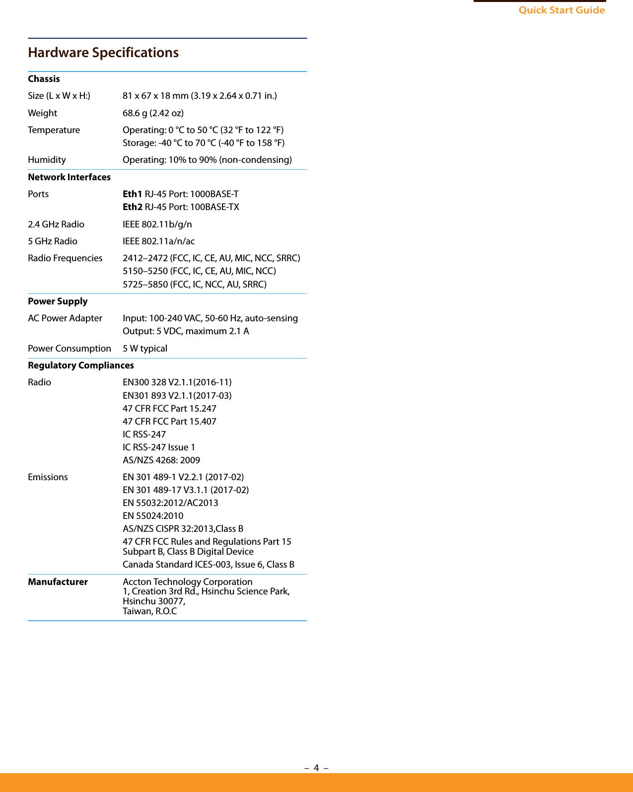 Quick Start Guide–  4  –Hardware SpecificationsChassisSize (L x W x H:) 81 x 67 x 18 mm (3.19 x 2.64 x 0.71 in.)Weight 68.6 g (2.42 oz)Temperature Operating: 0 °C to 50 °C (32 °F to 122 °F)Storage: -40 °C to 70 °C (-40 °F to 158 °F)Humidity Operating: 10% to 90% (non-condensing)Network InterfacesPorts Eth1 RJ-45 Port: 1000BASE-TEth2 RJ-45 Port: 100BASE-TX2.4 GHz Radio IEEE 802.11b/g/n5 GHz Radio IEEE 802.11a/n/acRadio Frequencies 2412–2472 (FCC, IC, CE, AU, MIC, NCC, SRRC)5150–5250 (FCC, IC, CE, AU, MIC, NCC)5725–5850 (FCC, IC, NCC, AU, SRRC)Power SupplyAC Power Adapter Input: 100-240 VAC, 50-60 Hz, auto-sensingOutput: 5 VDC, maximum 2.1 A Power Consumption 5 W typicalRegulatory CompliancesRadio EN300 328 V2.1.1(2016-11)EN301 893 V2.1.1(2017-03)47 CFR FCC Part 15.24747 CFR FCC Part 15.407IC RSS-247IC RSS-247 Issue 1AS/NZS 4268: 2009Emissions EN 301 489-1 V2.2.1 (2017-02)EN 301 489-17 V3.1.1 (2017-02)EN 55032:2012/AC2013EN 55024:2010AS/NZS CISPR 32:2013,Class B47 CFR FCC Rules and Regulations Part 15 Subpart B, Class B Digital Device Canada Standard ICES-003, Issue 6, Class B Manufacturer Accton Technology Corporation1, Creation 3rd Rd., Hsinchu Science Park, Hsinchu 30077, Taiwan, R.O.C