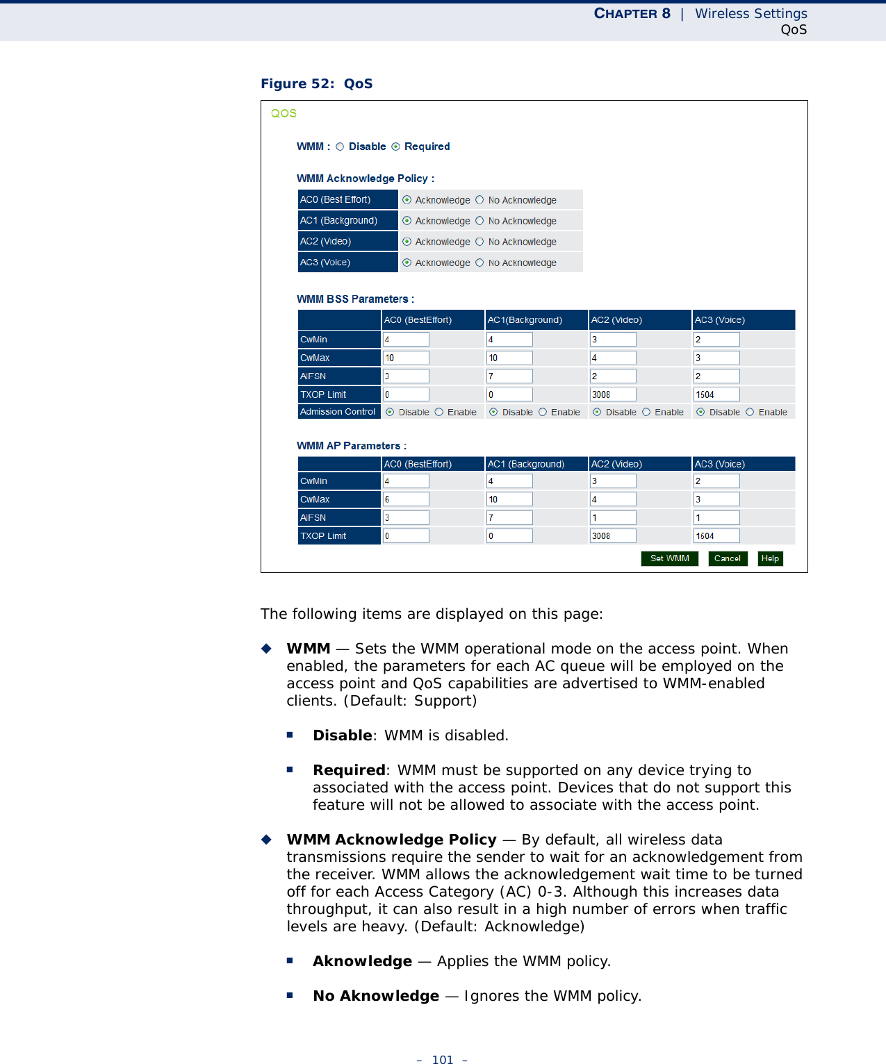 CHAPTER 8  |  Wireless SettingsQoS–  101  –Figure 52:  QoSThe following items are displayed on this page:◆WMM — Sets the WMM operational mode on the access point. When enabled, the parameters for each AC queue will be employed on the access point and QoS capabilities are advertised to WMM-enabled clients. (Default: Support)■Disable: WMM is disabled.■Required: WMM must be supported on any device trying to associated with the access point. Devices that do not support this feature will not be allowed to associate with the access point.◆WMM Acknowledge Policy — By default, all wireless data transmissions require the sender to wait for an acknowledgement from the receiver. WMM allows the acknowledgement wait time to be turned off for each Access Category (AC) 0-3. Although this increases data throughput, it can also result in a high number of errors when traffic levels are heavy. (Default: Acknowledge)■Aknowledge — Applies the WMM policy.■No Aknowledge — Ignores the WMM policy.