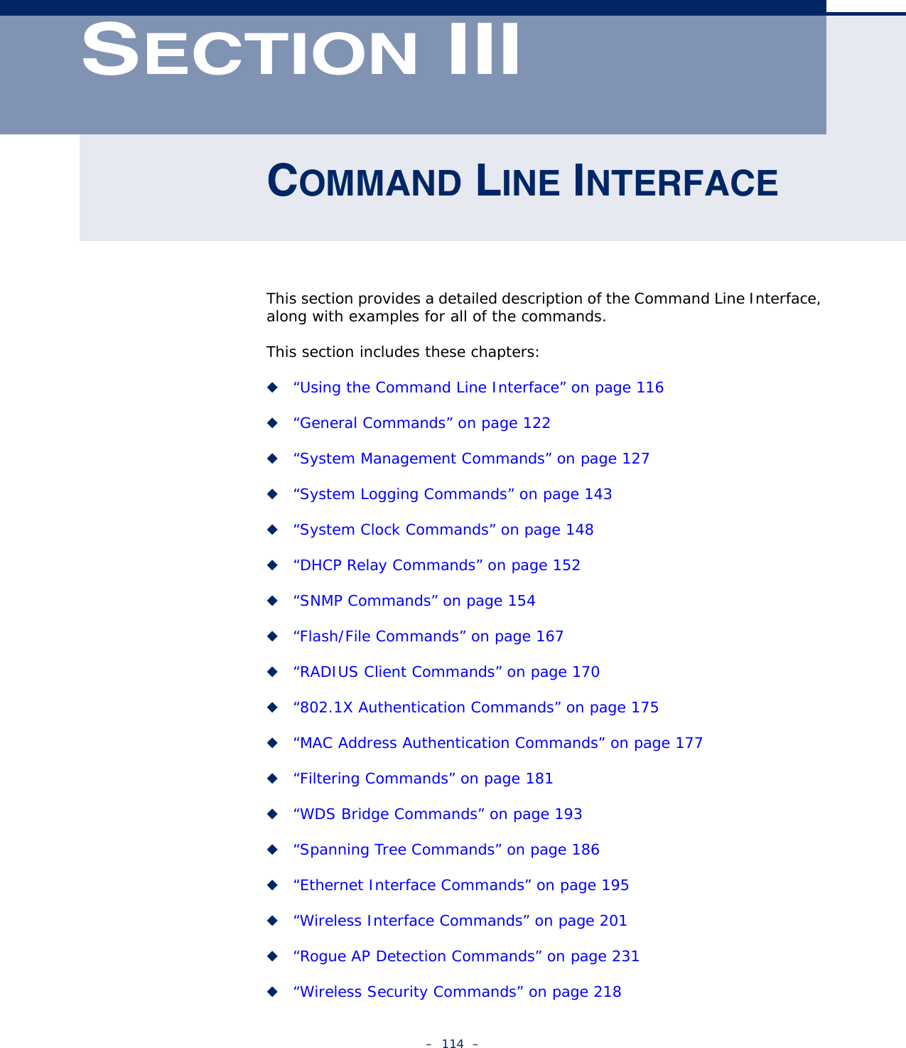 –  114  –SECTION IIICOMMAND LINE INTERFACEThis section provides a detailed description of the Command Line Interface, along with examples for all of the commands. This section includes these chapters:◆“Using the Command Line Interface” on page 116◆“General Commands” on page 122◆“System Management Commands” on page 127◆“System Logging Commands” on page 143◆“System Clock Commands” on page 148◆“DHCP Relay Commands” on page 152◆“SNMP Commands” on page 154◆“Flash/File Commands” on page 167◆“RADIUS Client Commands” on page 170◆“802.1X Authentication Commands” on page 175◆“MAC Address Authentication Commands” on page 177◆“Filtering Commands” on page 181◆“WDS Bridge Commands” on page 193◆“Spanning Tree Commands” on page 186◆“Ethernet Interface Commands” on page 195◆“Wireless Interface Commands” on page 201◆“Rogue AP Detection Commands” on page 231◆“Wireless Security Commands” on page 218