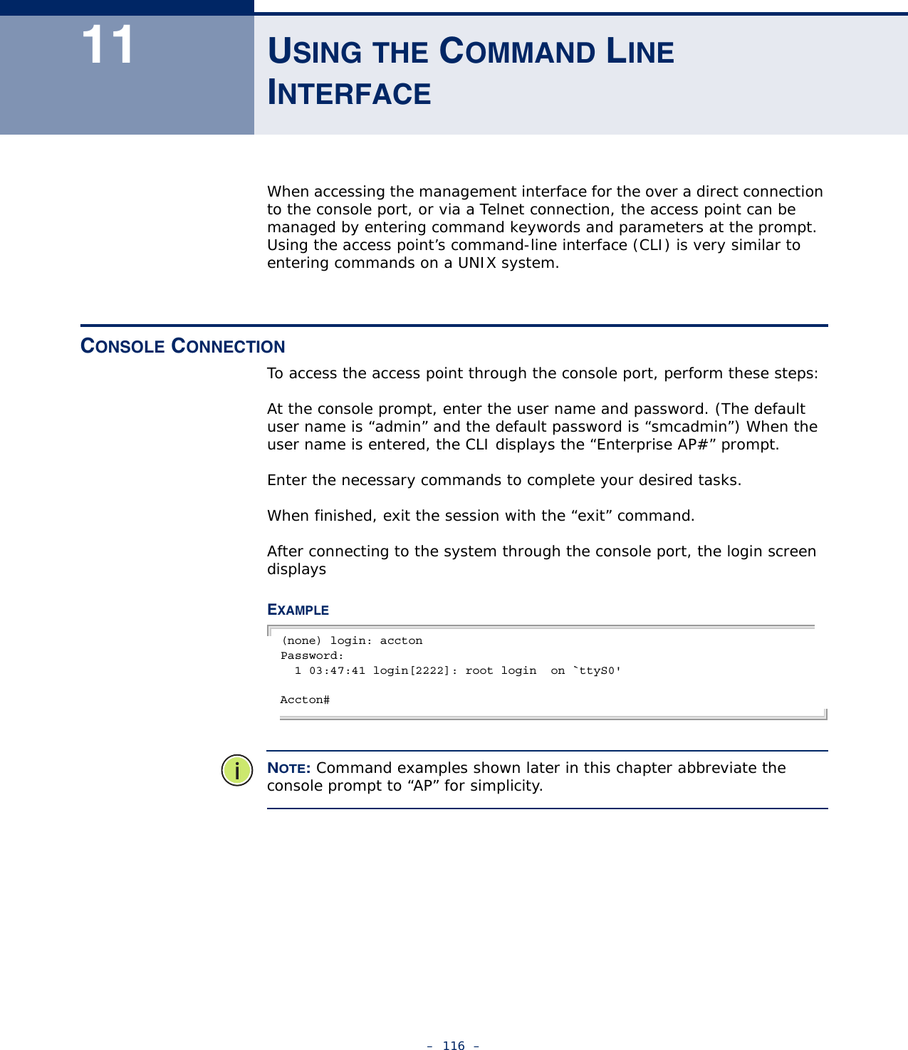 –  116  –11 USING THE COMMAND LINE INTERFACEWhen accessing the management interface for the over a direct connection to the console port, or via a Telnet connection, the access point can be managed by entering command keywords and parameters at the prompt. Using the access point’s command-line interface (CLI) is very similar to entering commands on a UNIX system.CONSOLE CONNECTIONTo access the access point through the console port, perform these steps:At the console prompt, enter the user name and password. (The default user name is “admin” and the default password is “smcadmin”) When the user name is entered, the CLI displays the “Enterprise AP#” prompt. Enter the necessary commands to complete your desired tasks. When finished, exit the session with the “exit” command.After connecting to the system through the console port, the login screen displaysEXAMPLE(none) login: acctonPassword:  1 03:47:41 login[2222]: root login  on `ttyS0&apos;Accton#NOTE: Command examples shown later in this chapter abbreviate the console prompt to “AP” for simplicity.