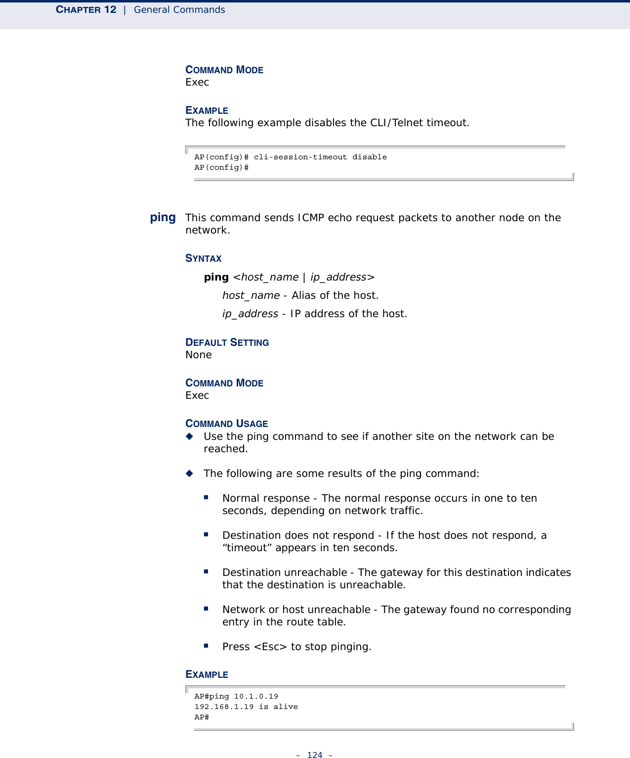 CHAPTER 12  |  General Commands–  124  –COMMAND MODEExecEXAMPLEThe following example disables the CLI/Telnet timeout.AP(config)# cli-session-timeout disableAP(config)#ping This command sends ICMP echo request packets to another node on the network.SYNTAX ping &lt;host_name | ip_address&gt; host_name - Alias of the host. ip_address - IP address of the host.DEFAULT SETTING NoneCOMMAND MODE ExecCOMMAND USAGE ◆Use the ping command to see if another site on the network can be reached. ◆The following are some results of the ping command: ■Normal response - The normal response occurs in one to ten seconds, depending on network traffic. ■Destination does not respond - If the host does not respond, a “timeout” appears in ten seconds. ■Destination unreachable - The gateway for this destination indicates that the destination is unreachable. ■Network or host unreachable - The gateway found no corresponding entry in the route table. ■Press &lt;Esc&gt; to stop pinging.EXAMPLE AP#ping 10.1.0.19192.168.1.19 is aliveAP#