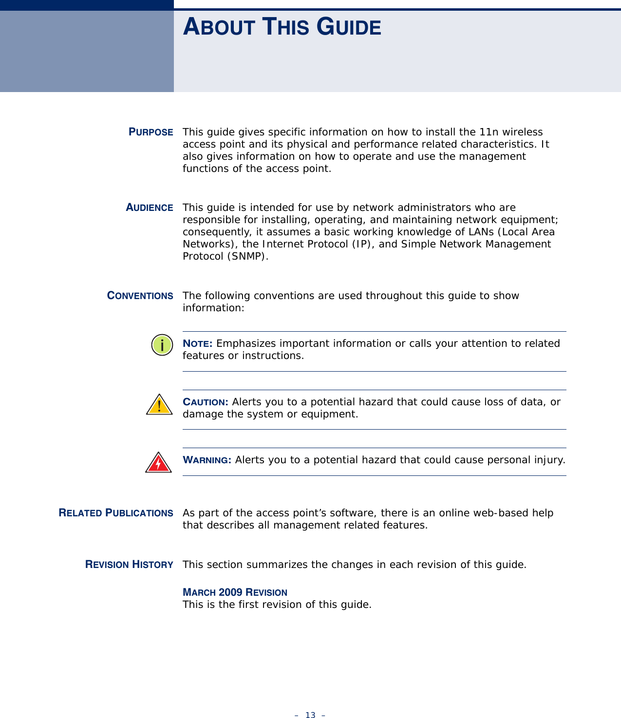 –  13  –ABOUT THIS GUIDEPURPOSE This guide gives specific information on how to install the 11n wireless access point and its physical and performance related characteristics. It also gives information on how to operate and use the management functions of the access point.AUDIENCE This guide is intended for use by network administrators who are responsible for installing, operating, and maintaining network equipment; consequently, it assumes a basic working knowledge of LANs (Local Area Networks), the Internet Protocol (IP), and Simple Network Management Protocol (SNMP).CONVENTIONS The following conventions are used throughout this guide to show information:NOTE: Emphasizes important information or calls your attention to related features or instructions.CAUTION: Alerts you to a potential hazard that could cause loss of data, or damage the system or equipment.WARNING: Alerts you to a potential hazard that could cause personal injury.RELATED PUBLICATIONS As part of the access point’s software, there is an online web-based help that describes all management related features.REVISION HISTORY This section summarizes the changes in each revision of this guide.MARCH 2009 REVISIONThis is the first revision of this guide.