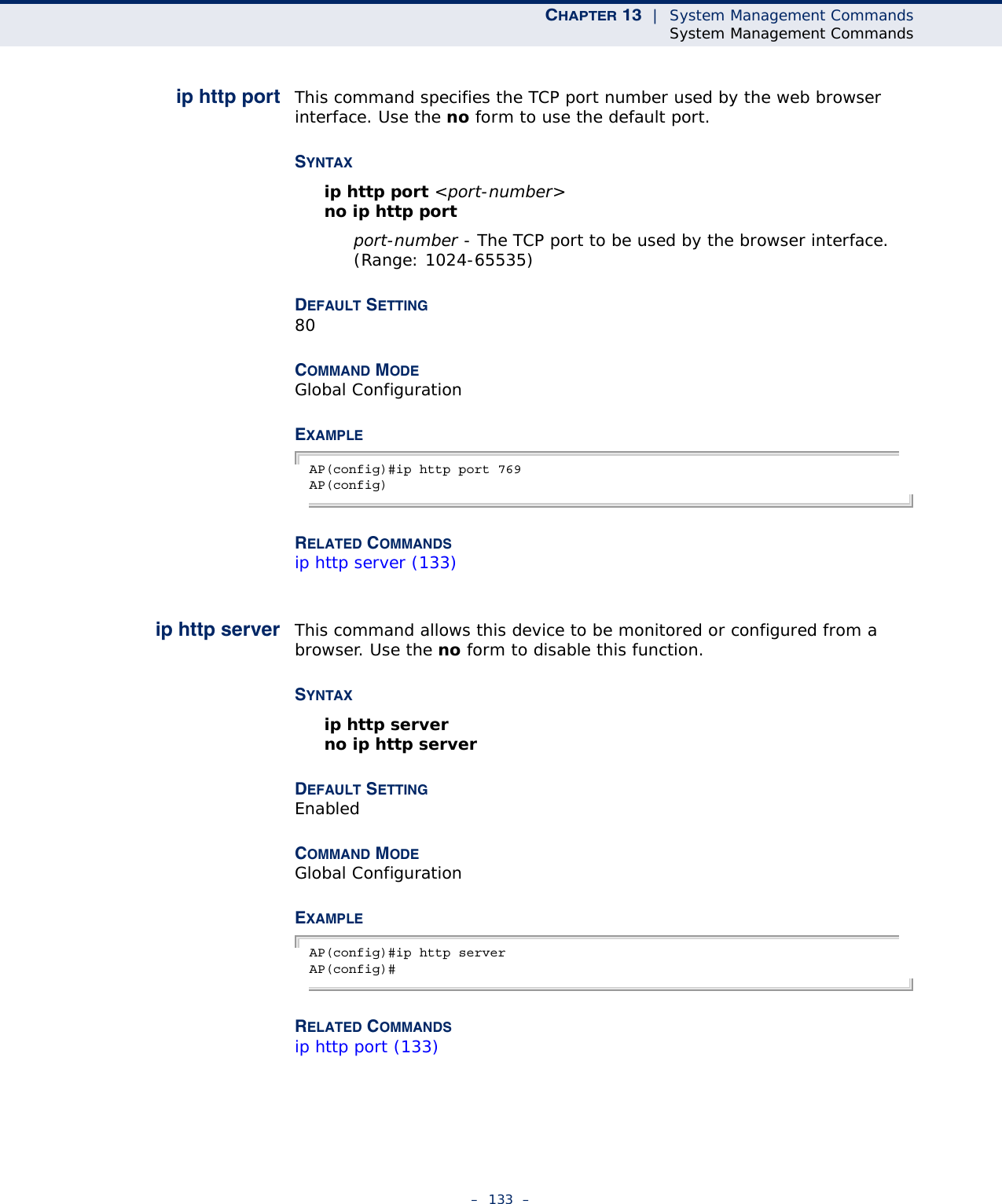 CHAPTER 13  |  System Management CommandsSystem Management Commands–  133  –ip http port This command specifies the TCP port number used by the web browser interface. Use the no form to use the default port.SYNTAX ip http port &lt;port-number&gt;no ip http portport-number - The TCP port to be used by the browser interface. (Range: 1024-65535)DEFAULT SETTING 80COMMAND MODE Global ConfigurationEXAMPLEAP(config)#ip http port 769AP(config)RELATED COMMANDSip http server (133)ip http server This command allows this device to be monitored or configured from a browser. Use the no form to disable this function.SYNTAX ip http serverno ip http serverDEFAULT SETTING EnabledCOMMAND MODE Global ConfigurationEXAMPLE AP(config)#ip http serverAP(config)#RELATED COMMANDSip http port (133)