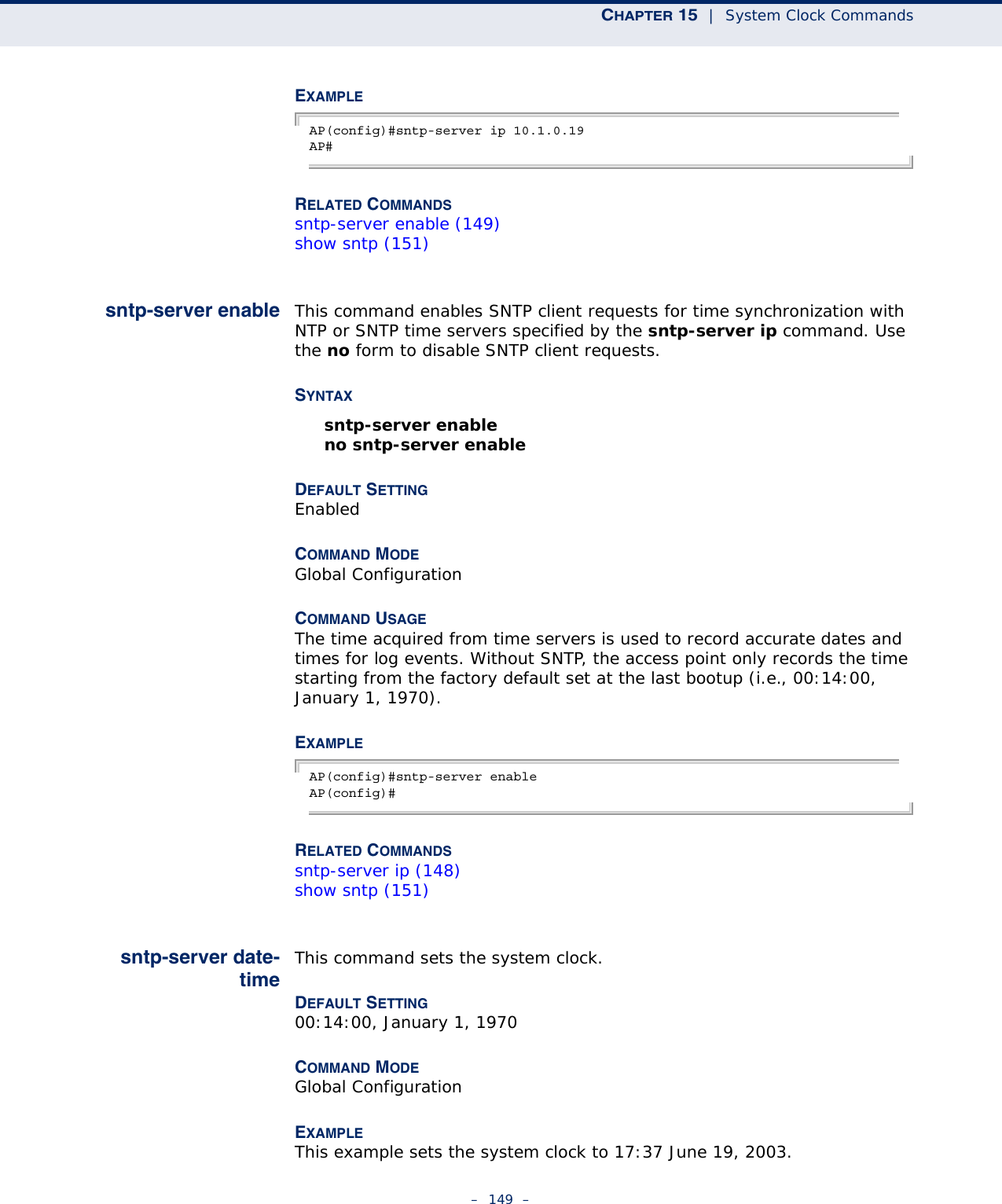 CHAPTER 15  |  System Clock Commands–  149  –EXAMPLE AP(config)#sntp-server ip 10.1.0.19AP#RELATED COMMANDSsntp-server enable (149)show sntp (151)sntp-server enable This command enables SNTP client requests for time synchronization with NTP or SNTP time servers specified by the sntp-server ip command. Use the no form to disable SNTP client requests.SYNTAXsntp-server enable no sntp-server enable DEFAULT SETTING EnabledCOMMAND MODE Global ConfigurationCOMMAND USAGE The time acquired from time servers is used to record accurate dates and times for log events. Without SNTP, the access point only records the time starting from the factory default set at the last bootup (i.e., 00:14:00, January 1, 1970).EXAMPLE AP(config)#sntp-server enableAP(config)#RELATED COMMANDSsntp-server ip (148)show sntp (151)sntp-server date-timeThis command sets the system clock.DEFAULT SETTING 00:14:00, January 1, 1970COMMAND MODE Global ConfigurationEXAMPLE This example sets the system clock to 17:37 June 19, 2003.