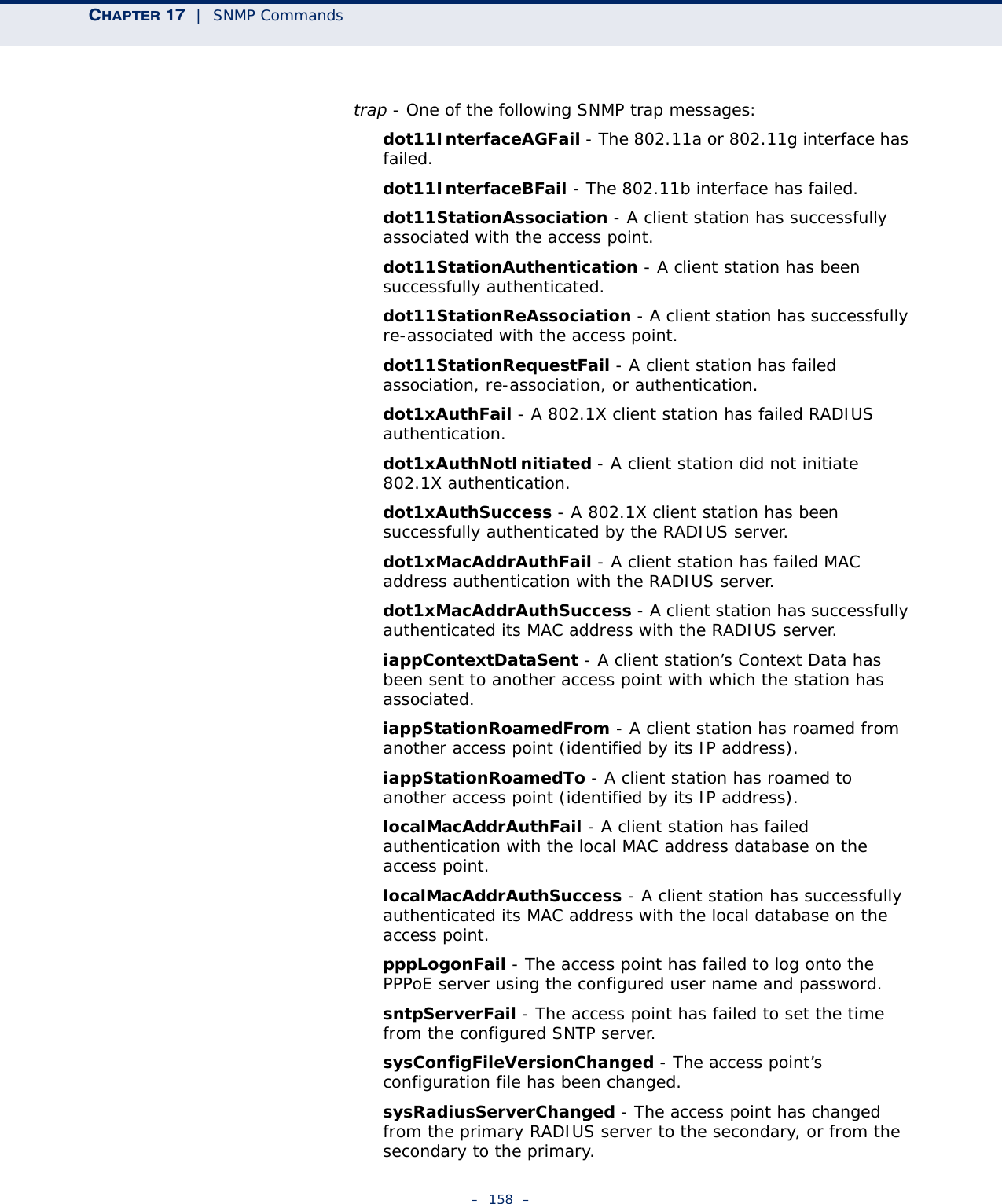 CHAPTER 17  |  SNMP Commands–  158  –trap - One of the following SNMP trap messages:dot11InterfaceAGFail - The 802.11a or 802.11g interface has failed.dot11InterfaceBFail - The 802.11b interface has failed.dot11StationAssociation - A client station has successfully associated with the access point.dot11StationAuthentication - A client station has been successfully authenticated.dot11StationReAssociation - A client station has successfully re-associated with the access point.dot11StationRequestFail - A client station has failed association, re-association, or authentication.dot1xAuthFail - A 802.1X client station has failed RADIUS authentication.dot1xAuthNotInitiated - A client station did not initiate 802.1X authentication.dot1xAuthSuccess - A 802.1X client station has been successfully authenticated by the RADIUS server.dot1xMacAddrAuthFail - A client station has failed MAC address authentication with the RADIUS server.dot1xMacAddrAuthSuccess - A client station has successfully authenticated its MAC address with the RADIUS server.iappContextDataSent - A client station’s Context Data has been sent to another access point with which the station has associated.iappStationRoamedFrom - A client station has roamed from another access point (identified by its IP address).iappStationRoamedTo - A client station has roamed to another access point (identified by its IP address).localMacAddrAuthFail - A client station has failed authentication with the local MAC address database on the access point.localMacAddrAuthSuccess - A client station has successfully authenticated its MAC address with the local database on the access point.pppLogonFail - The access point has failed to log onto the PPPoE server using the configured user name and password.sntpServerFail - The access point has failed to set the time from the configured SNTP server.sysConfigFileVersionChanged - The access point’s configuration file has been changed.sysRadiusServerChanged - The access point has changed from the primary RADIUS server to the secondary, or from the secondary to the primary.