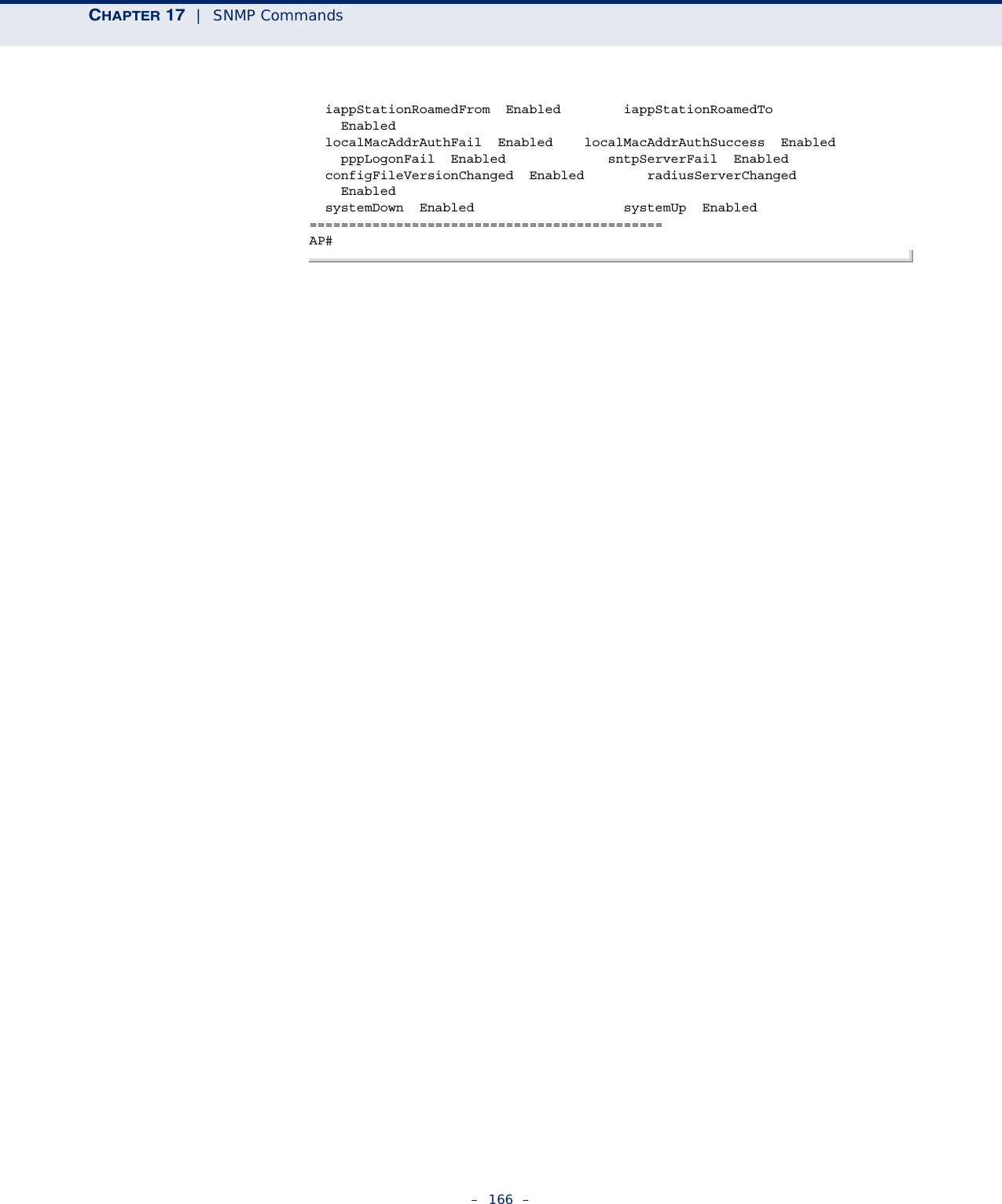 CHAPTER 17  |  SNMP Commands–  166  –  iappStationRoamedFrom  Enabled        iappStationRoamedTo      Enabled  localMacAddrAuthFail  Enabled    localMacAddrAuthSuccess  Enabled    pppLogonFail  Enabled             sntpServerFail  Enabled  configFileVersionChanged  Enabled        radiusServerChanged      Enabled  systemDown  Enabled                   systemUp  Enabled=============================================AP#