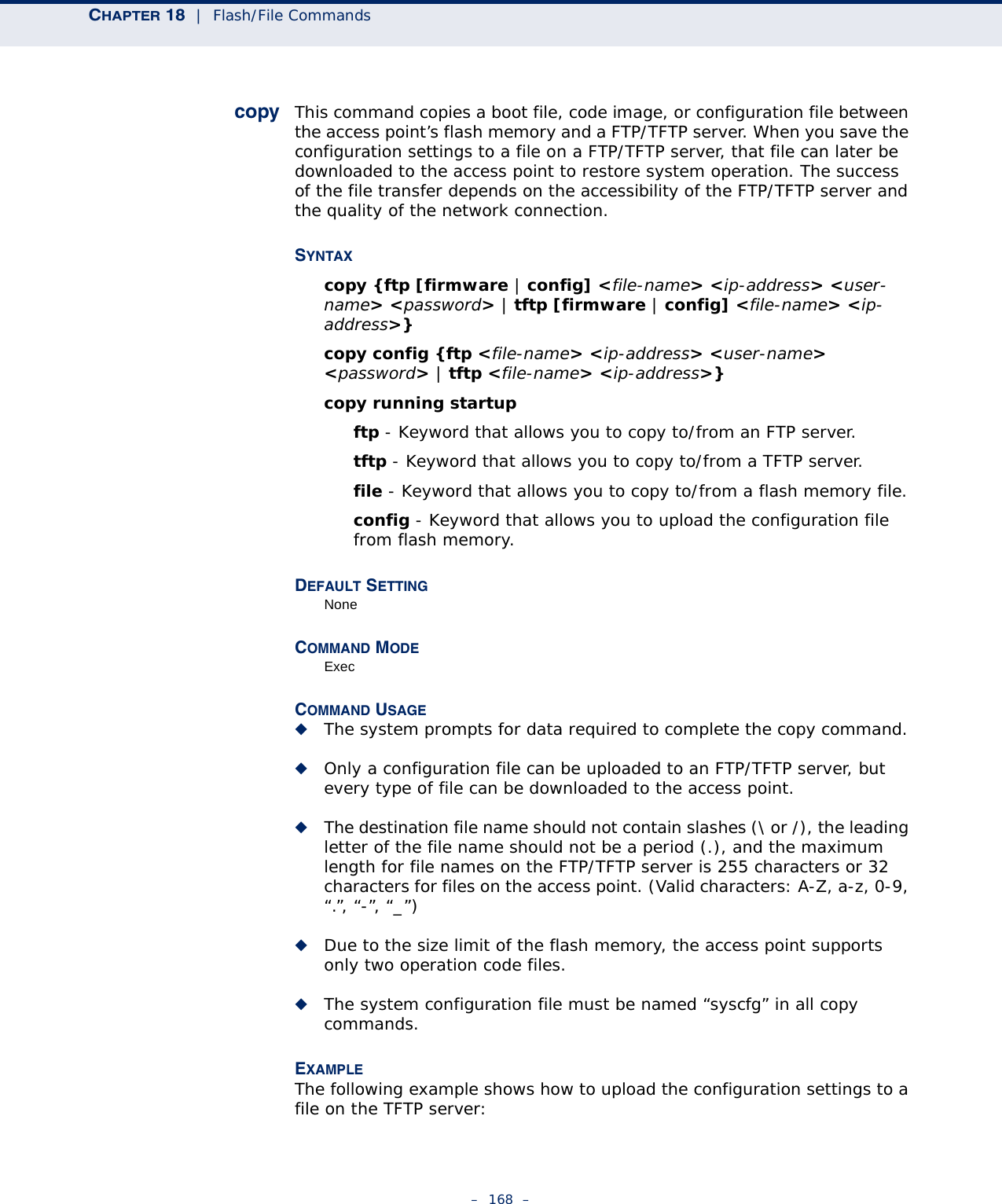 CHAPTER 18  |  Flash/File Commands–  168  –copy This command copies a boot file, code image, or configuration file between the access point’s flash memory and a FTP/TFTP server. When you save the configuration settings to a file on a FTP/TFTP server, that file can later be downloaded to the access point to restore system operation. The success of the file transfer depends on the accessibility of the FTP/TFTP server and the quality of the network connection. SYNTAXcopy {ftp [firmware | config] &lt;file-name&gt; &lt;ip-address&gt; &lt;user-name&gt; &lt;password&gt; | tftp [firmware | config] &lt;file-name&gt; &lt;ip-address&gt;} copy config {ftp &lt;file-name&gt; &lt;ip-address&gt; &lt;user-name&gt; &lt;password&gt; | tftp &lt;file-name&gt; &lt;ip-address&gt;} copy running startupftp - Keyword that allows you to copy to/from an FTP server.tftp - Keyword that allows you to copy to/from a TFTP server.file - Keyword that allows you to copy to/from a flash memory file. config - Keyword that allows you to upload the configuration file from flash memory. DEFAULT SETTING NoneCOMMAND MODE ExecCOMMAND USAGE ◆The system prompts for data required to complete the copy command. ◆Only a configuration file can be uploaded to an FTP/TFTP server, but every type of file can be downloaded to the access point.◆The destination file name should not contain slashes (\ or /), the leading letter of the file name should not be a period (.), and the maximum length for file names on the FTP/TFTP server is 255 characters or 32 characters for files on the access point. (Valid characters: A-Z, a-z, 0-9, “.”, “-”, “_”)◆Due to the size limit of the flash memory, the access point supports only two operation code files.◆The system configuration file must be named “syscfg” in all copy commands.EXAMPLE The following example shows how to upload the configuration settings to a file on the TFTP server: