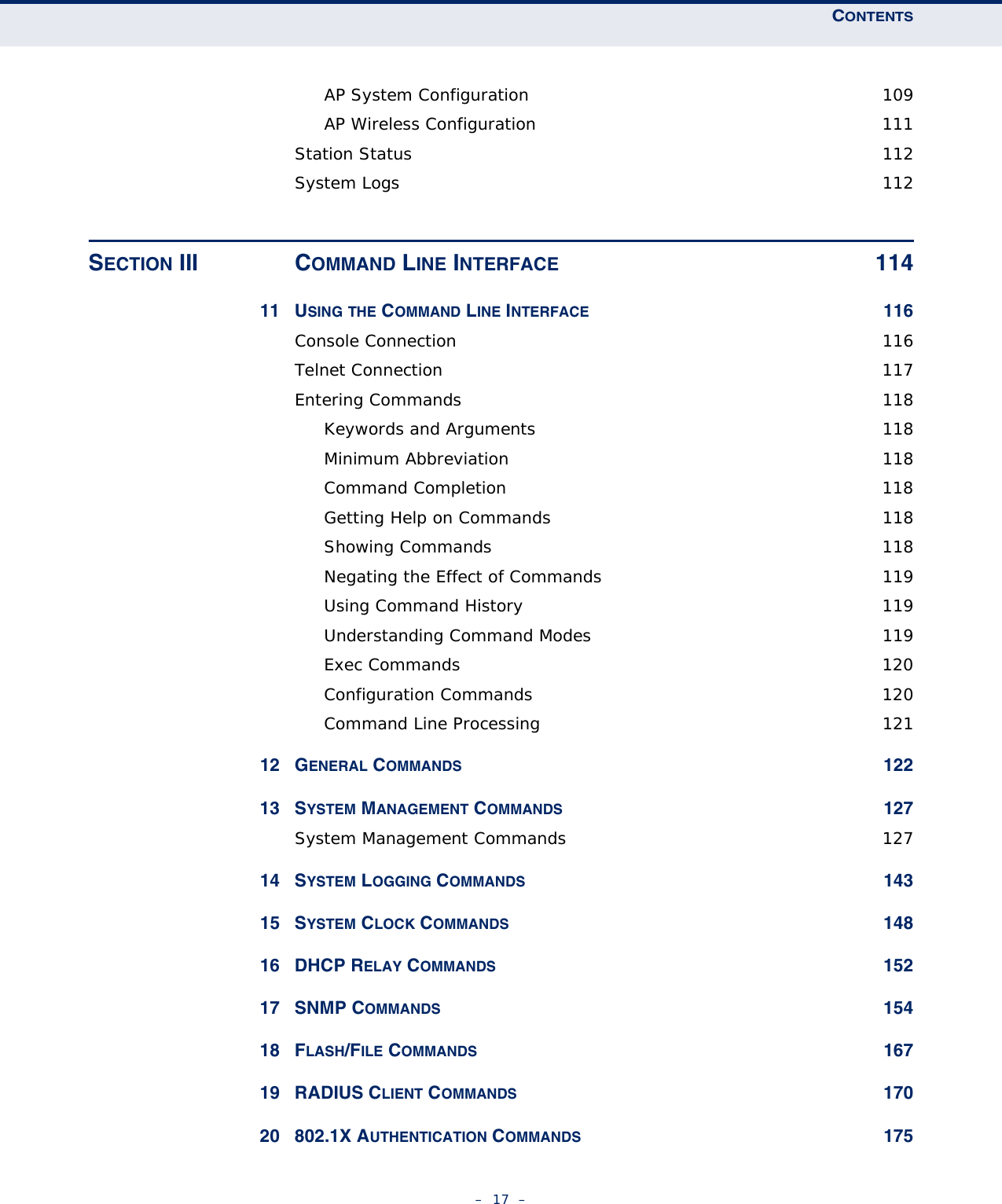 CONTENTS–  17  –AP System Configuration  109AP Wireless Configuration  111Station Status  112System Logs  112SECTION III COMMAND LINE INTERFACE 11411 USING THE COMMAND LINE INTERFACE 116Console Connection  116Telnet Connection  117Entering Commands  118Keywords and Arguments  118Minimum Abbreviation  118Command Completion  118Getting Help on Commands  118Showing Commands  118Negating the Effect of Commands  119Using Command History  119Understanding Command Modes  119Exec Commands  120Configuration Commands  120Command Line Processing  12112 GENERAL COMMANDS 12213 SYSTEM MANAGEMENT COMMANDS 127System Management Commands  12714 SYSTEM LOGGING COMMANDS 14315 SYSTEM CLOCK COMMANDS 14816 DHCP RELAY COMMANDS 15217 SNMP COMMANDS 15418 FLASH/FILE COMMANDS 16719 RADIUS CLIENT COMMANDS 17020 802.1X AUTHENTICATION COMMANDS 175