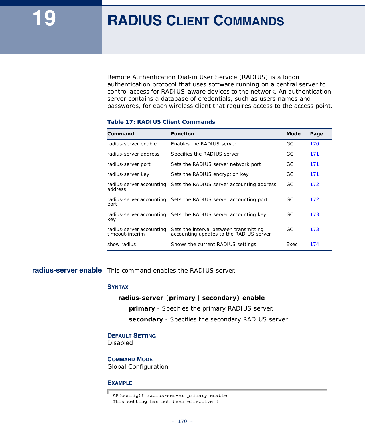 –  170  –19 RADIUS CLIENT COMMANDSRemote Authentication Dial-in User Service (RADIUS) is a logon authentication protocol that uses software running on a central server to control access for RADIUS-aware devices to the network. An authentication server contains a database of credentials, such as users names and passwords, for each wireless client that requires access to the access point.radius-server enable This command enables the RADIUS server.SYNTAXradius-server {primary | secondary} enable primary - Specifies the primary RADIUS server.secondary - Specifies the secondary RADIUS server.DEFAULT SETTINGDisabledCOMMAND MODE Global ConfigurationEXAMPLE AP(config)# radius-server primary enableThis setting has not been effective !Table 17: RADIUS Client CommandsCommand Function Mode Pageradius-server enable Enables the RADIUS server. GC 170radius-server address Specifies the RADIUS server  GC 171radius-server port  Sets the RADIUS server network port  GC 171radius-server key  Sets the RADIUS encryption key  GC 171radius-server accounting address Sets the RADIUS server accounting address GC 172radius-server accounting port Sets the RADIUS server accounting port GC 172radius-server accounting key Sets the RADIUS server accounting key GC 173radius-server accounting timeout-interim Sets the interval between transmitting accounting updates to the RADIUS server GC 173show radius Shows the current RADIUS settings Exec 174