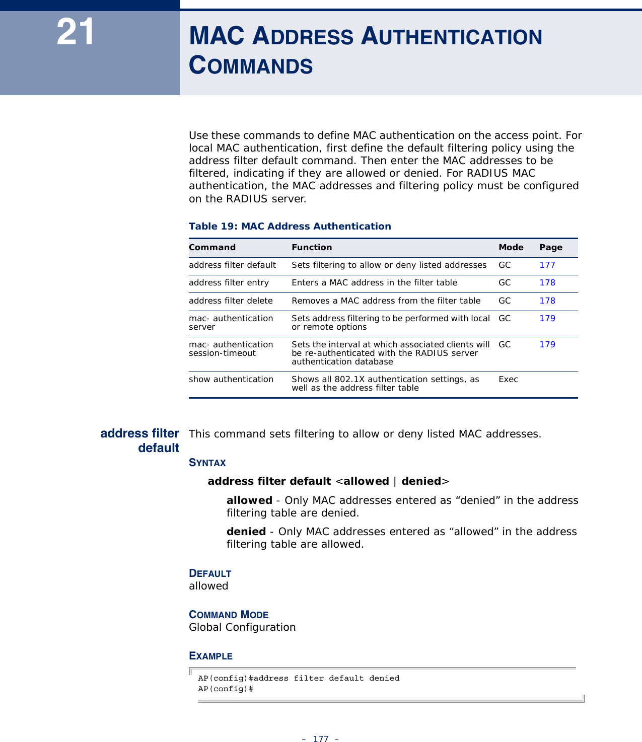 –  177  –21 MAC ADDRESS AUTHENTICATION  COMMANDSUse these commands to define MAC authentication on the access point. For local MAC authentication, first define the default filtering policy using the address filter default command. Then enter the MAC addresses to be filtered, indicating if they are allowed or denied. For RADIUS MAC authentication, the MAC addresses and filtering policy must be configured on the RADIUS server.address filterdefaultThis command sets filtering to allow or deny listed MAC addresses.SYNTAXaddress filter default &lt;allowed | denied&gt;allowed - Only MAC addresses entered as “denied” in the address filtering table are denied.denied - Only MAC addresses entered as “allowed” in the address filtering table are allowed.DEFAULTallowedCOMMAND MODEGlobal ConfigurationEXAMPLEAP(config)#address filter default deniedAP(config)#Table 19: MAC Address AuthenticationCommand Function Mode Pageaddress filter default Sets filtering to allow or deny listed addresses GC 177address filter entry Enters a MAC address in the filter table GC 178address filter delete Removes a MAC address from the filter table GC 178mac- authentication server Sets address filtering to be performed with local or remote options GC 179mac- authentication session-timeout Sets the interval at which associated clients will be re-authenticated with the RADIUS server authentication databaseGC 179show authentication Shows all 802.1X authentication settings, as well as the address filter table Exec