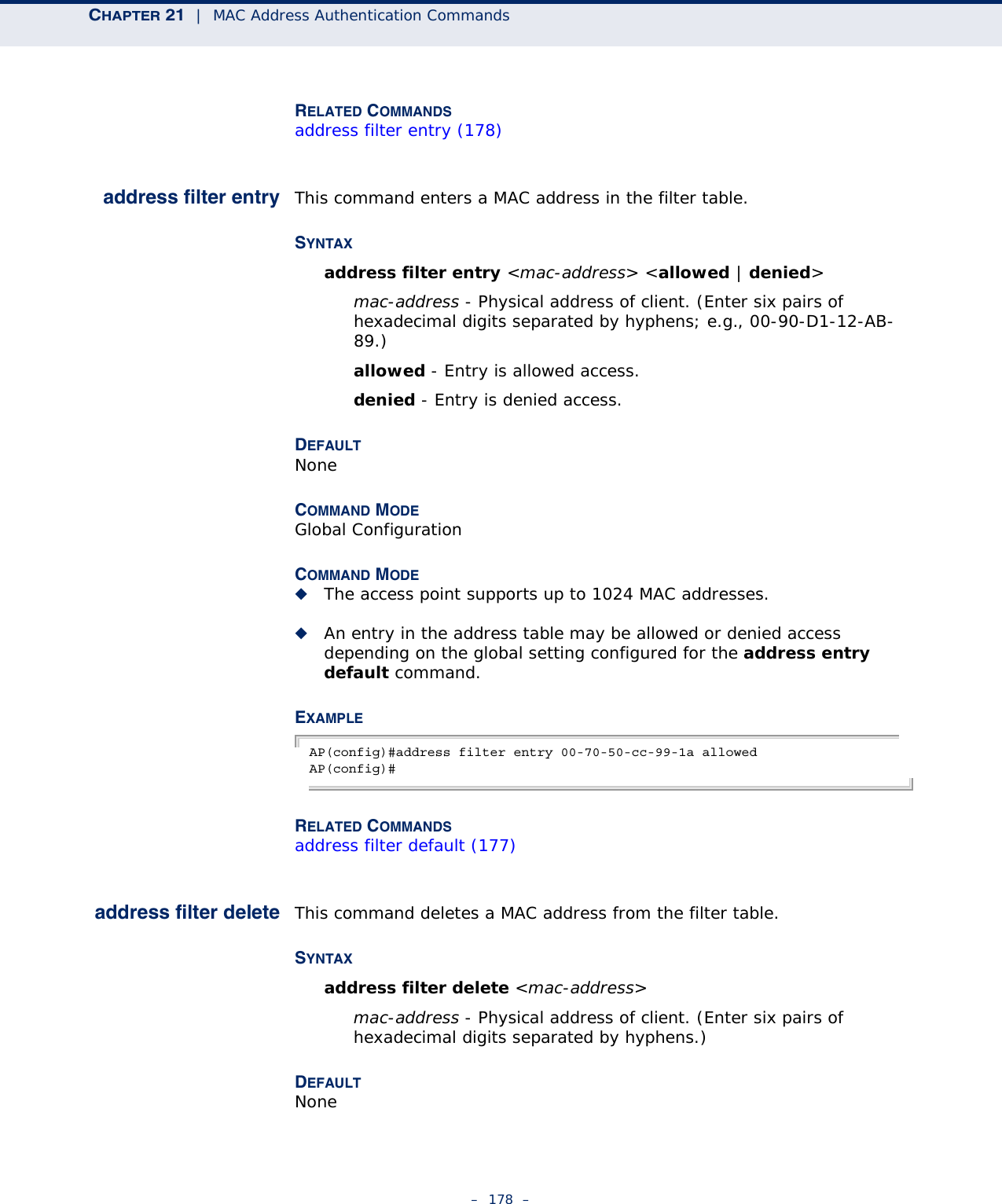 CHAPTER 21  |  MAC Address Authentication Commands–  178  –RELATED COMMANDSaddress filter entry (178)address filter entry This command enters a MAC address in the filter table.SYNTAXaddress filter entry &lt;mac-address&gt; &lt;allowed | denied&gt;mac-address - Physical address of client. (Enter six pairs of hexadecimal digits separated by hyphens; e.g., 00-90-D1-12-AB-89.)allowed - Entry is allowed access.denied - Entry is denied access.DEFAULTNoneCOMMAND MODEGlobal ConfigurationCOMMAND MODE◆The access point supports up to 1024 MAC addresses.◆An entry in the address table may be allowed or denied access depending on the global setting configured for the address entry default command.EXAMPLEAP(config)#address filter entry 00-70-50-cc-99-1a allowedAP(config)#RELATED COMMANDSaddress filter default (177)address filter delete This command deletes a MAC address from the filter table.SYNTAXaddress filter delete &lt;mac-address&gt;mac-address - Physical address of client. (Enter six pairs of hexadecimal digits separated by hyphens.)DEFAULTNone