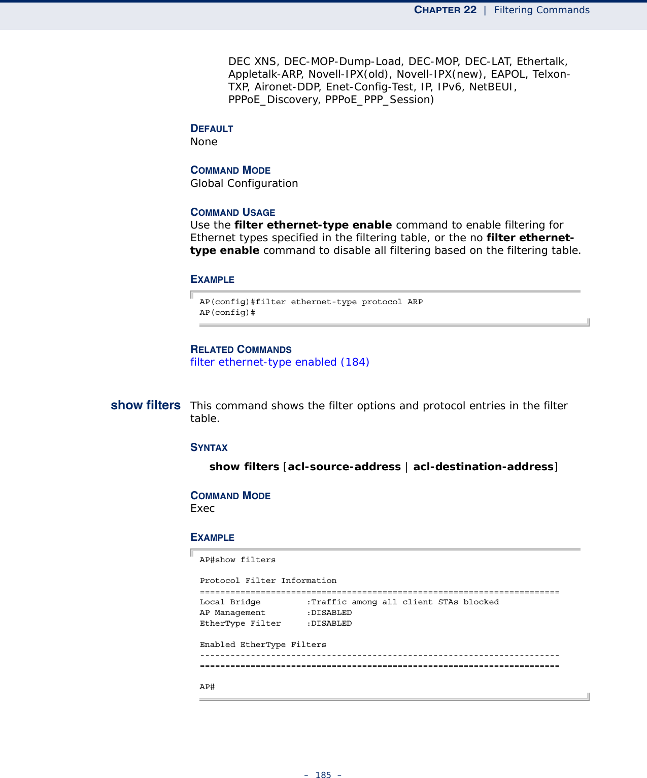 CHAPTER 22  |  Filtering Commands–  185  –DEC XNS, DEC-MOP-Dump-Load, DEC-MOP, DEC-LAT, Ethertalk, Appletalk-ARP, Novell-IPX(old), Novell-IPX(new), EAPOL, Telxon-TXP, Aironet-DDP, Enet-Config-Test, IP, IPv6, NetBEUI, PPPoE_Discovery, PPPoE_PPP_Session)DEFAULTNoneCOMMAND MODEGlobal ConfigurationCOMMAND USAGEUse the filter ethernet-type enable command to enable filtering for Ethernet types specified in the filtering table, or the no filter ethernet-type enable command to disable all filtering based on the filtering table.EXAMPLEAP(config)#filter ethernet-type protocol ARPAP(config)#RELATED COMMANDSfilter ethernet-type enabled (184)show filters This command shows the filter options and protocol entries in the filter table. SYNTAXshow filters [acl-source-address | acl-destination-address]COMMAND MODEExecEXAMPLEAP#show filtersProtocol Filter Information=======================================================================Local Bridge         :Traffic among all client STAs blockedAP Management        :DISABLEDEtherType Filter     :DISABLEDEnabled EtherType Filters-----------------------------------------------------------------------=======================================================================AP#