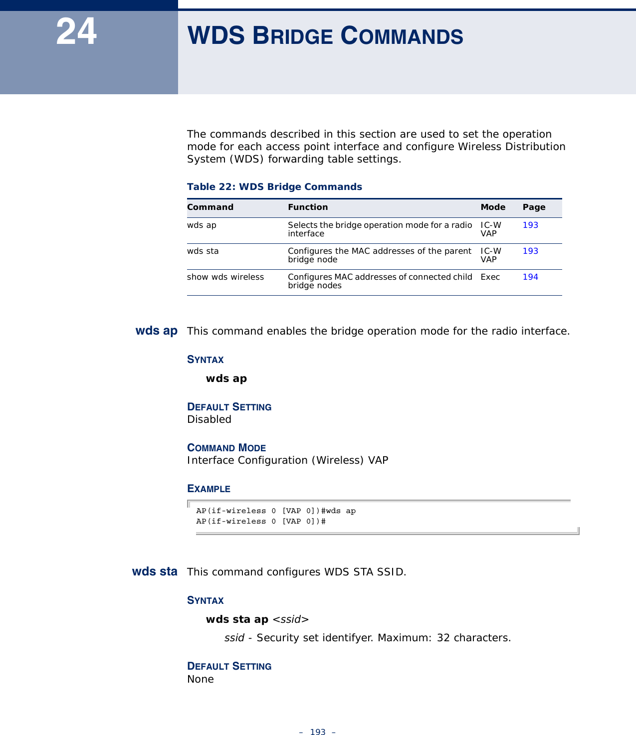 –  193  –24 WDS BRIDGE COMMANDSThe commands described in this section are used to set the operation mode for each access point interface and configure Wireless Distribution System (WDS) forwarding table settings. wds ap This command enables the bridge operation mode for the radio interface.SYNTAXwds apDEFAULT SETTING DisabledCOMMAND MODE Interface Configuration (Wireless) VAPEXAMPLE AP(if-wireless 0 [VAP 0])#wds apAP(if-wireless 0 [VAP 0])#wds sta This command configures WDS STA SSID.SYNTAXwds sta ap &lt;ssid&gt;ssid - Security set identifyer. Maximum: 32 characters.DEFAULT SETTING NoneTable 22: WDS Bridge CommandsCommand Function Mode Pagewds ap Selects the bridge operation mode for a radio interface IC-W VAP 193wds sta Configures the MAC addresses of the parent bridge node IC-W VAP 193show wds wireless Configures MAC addresses of connected child bridge nodes Exec 194