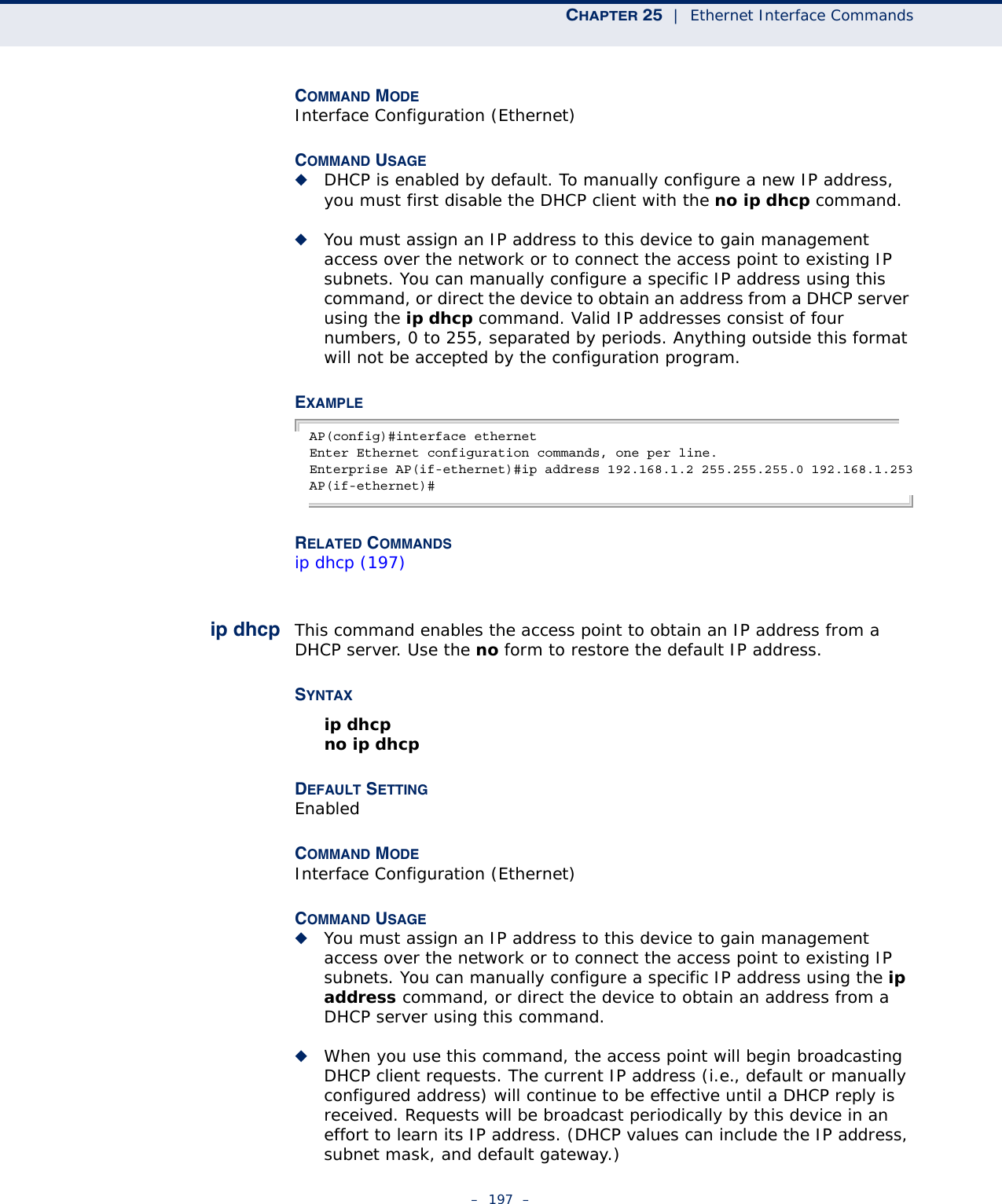 CHAPTER 25  |  Ethernet Interface Commands–  197  –COMMAND MODE Interface Configuration (Ethernet)COMMAND USAGE ◆DHCP is enabled by default. To manually configure a new IP address, you must first disable the DHCP client with the no ip dhcp command.◆You must assign an IP address to this device to gain management access over the network or to connect the access point to existing IP subnets. You can manually configure a specific IP address using this command, or direct the device to obtain an address from a DHCP server using the ip dhcp command. Valid IP addresses consist of four numbers, 0 to 255, separated by periods. Anything outside this format will not be accepted by the configuration program. EXAMPLEAP(config)#interface ethernetEnter Ethernet configuration commands, one per line.Enterprise AP(if-ethernet)#ip address 192.168.1.2 255.255.255.0 192.168.1.253AP(if-ethernet)#RELATED COMMANDSip dhcp (197)ip dhcp This command enables the access point to obtain an IP address from a DHCP server. Use the no form to restore the default IP address.SYNTAX ip dhcpno ip dhcpDEFAULT SETTING EnabledCOMMAND MODE Interface Configuration (Ethernet)COMMAND USAGE ◆You must assign an IP address to this device to gain management access over the network or to connect the access point to existing IP subnets. You can manually configure a specific IP address using the ip address command, or direct the device to obtain an address from a DHCP server using this command. ◆When you use this command, the access point will begin broadcasting DHCP client requests. The current IP address (i.e., default or manually configured address) will continue to be effective until a DHCP reply is received. Requests will be broadcast periodically by this device in an effort to learn its IP address. (DHCP values can include the IP address, subnet mask, and default gateway.) 