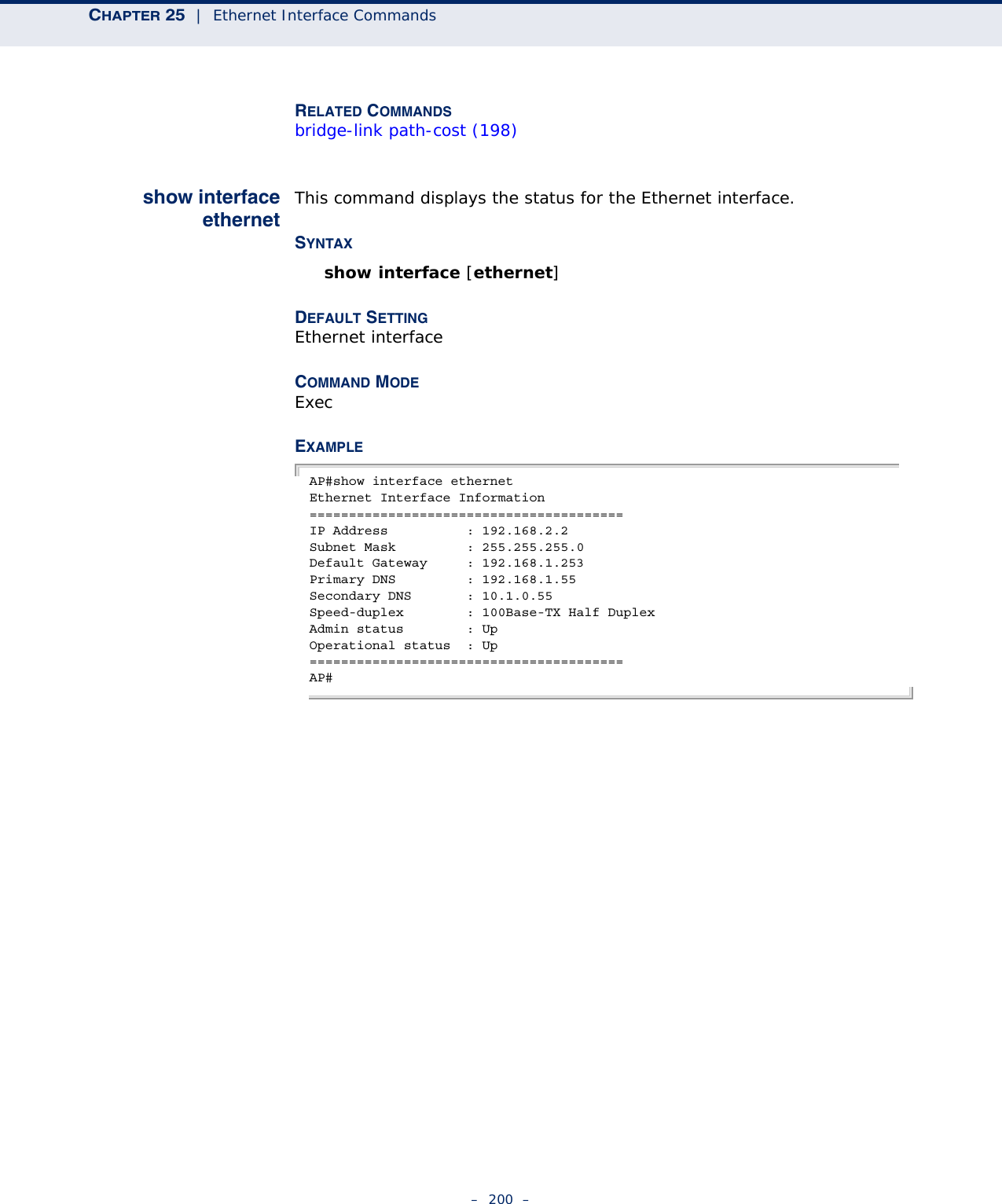 CHAPTER 25  |  Ethernet Interface Commands–  200  –RELATED COMMANDSbridge-link path-cost (198)show interfaceethernetThis command displays the status for the Ethernet interface.SYNTAXshow interface [ethernet]DEFAULT SETTING Ethernet interfaceCOMMAND MODE ExecEXAMPLE AP#show interface ethernetEthernet Interface Information========================================IP Address          : 192.168.2.2Subnet Mask         : 255.255.255.0Default Gateway     : 192.168.1.253Primary DNS         : 192.168.1.55Secondary DNS       : 10.1.0.55Speed-duplex        : 100Base-TX Half DuplexAdmin status        : UpOperational status  : Up========================================AP#