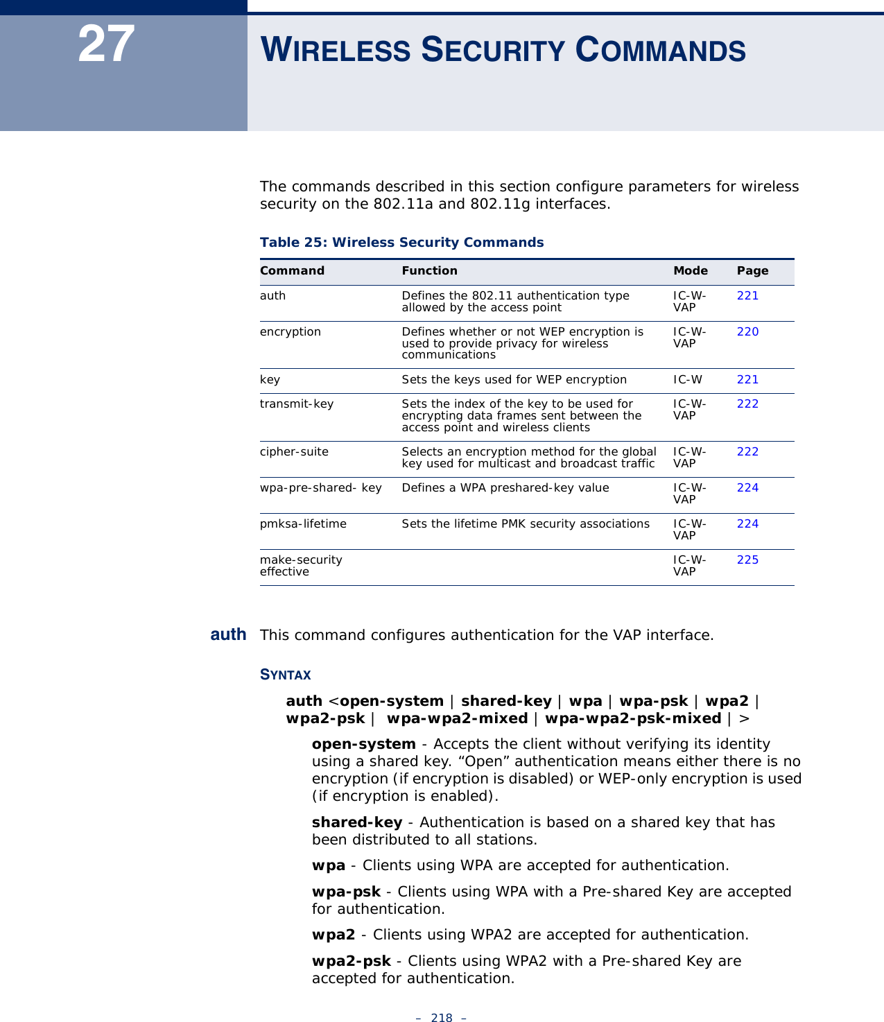 –  218  –27 WIRELESS SECURITY COMMANDSThe commands described in this section configure parameters for wireless security on the 802.11a and 802.11g interfaces.auth This command configures authentication for the VAP interface.SYNTAXauth &lt;open-system | shared-key | wpa | wpa-psk | wpa2 | wpa2-psk |  wpa-wpa2-mixed | wpa-wpa2-psk-mixed | &gt;open-system - Accepts the client without verifying its identity using a shared key. “Open” authentication means either there is no encryption (if encryption is disabled) or WEP-only encryption is used (if encryption is enabled). shared-key - Authentication is based on a shared key that has been distributed to all stations.wpa - Clients using WPA are accepted for authentication.wpa-psk - Clients using WPA with a Pre-shared Key are accepted for authentication.wpa2 - Clients using WPA2 are accepted for authentication.wpa2-psk - Clients using WPA2 with a Pre-shared Key are accepted for authentication.Table 25: Wireless Security CommandsCommand Function Mode Pageauth Defines the 802.11 authentication type allowed by the access point IC-W-VAP 221encryption  Defines whether or not WEP encryption is used to provide privacy for wireless communicationsIC-W-VAP 220key  Sets the keys used for WEP encryption IC-W 221transmit-key Sets the index of the key to be used for encrypting data frames sent between the access point and wireless clientsIC-W-VAP 222cipher-suite Selects an encryption method for the global key used for multicast and broadcast traffic IC-W-VAP 222wpa-pre-shared- key  Defines a WPA preshared-key value IC-W-VAP 224pmksa-lifetime Sets the lifetime PMK security associations IC-W-VAP 224make-security effective IC-W-VAP 225