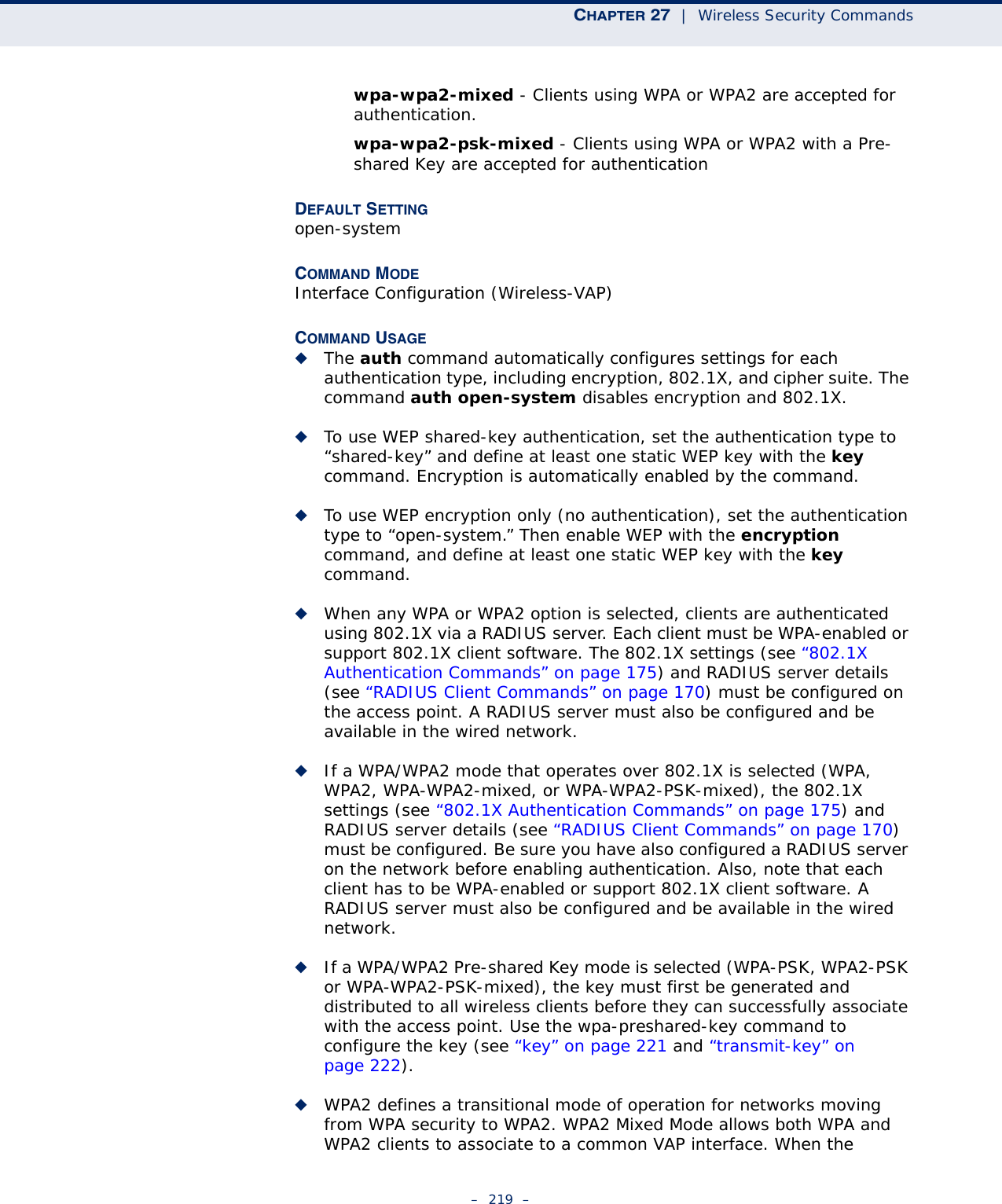 CHAPTER 27  |  Wireless Security Commands–  219  –wpa-wpa2-mixed - Clients using WPA or WPA2 are accepted for authentication.wpa-wpa2-psk-mixed - Clients using WPA or WPA2 with a Pre-shared Key are accepted for authenticationDEFAULT SETTING open-systemCOMMAND MODE Interface Configuration (Wireless-VAP)COMMAND USAGE ◆The auth command automatically configures settings for each authentication type, including encryption, 802.1X, and cipher suite. The command auth open-system disables encryption and 802.1X.◆To use WEP shared-key authentication, set the authentication type to “shared-key” and define at least one static WEP key with the key command. Encryption is automatically enabled by the command.◆To use WEP encryption only (no authentication), set the authentication type to “open-system.” Then enable WEP with the encryption command, and define at least one static WEP key with the key command.◆When any WPA or WPA2 option is selected, clients are authenticated using 802.1X via a RADIUS server. Each client must be WPA-enabled or support 802.1X client software. The 802.1X settings (see “802.1X Authentication Commands” on page 175) and RADIUS server details (see “RADIUS Client Commands” on page 170) must be configured on the access point. A RADIUS server must also be configured and be available in the wired network.◆If a WPA/WPA2 mode that operates over 802.1X is selected (WPA, WPA2, WPA-WPA2-mixed, or WPA-WPA2-PSK-mixed), the 802.1X settings (see “802.1X Authentication Commands” on page 175) and RADIUS server details (see “RADIUS Client Commands” on page 170) must be configured. Be sure you have also configured a RADIUS server on the network before enabling authentication. Also, note that each client has to be WPA-enabled or support 802.1X client software. A RADIUS server must also be configured and be available in the wired network.◆If a WPA/WPA2 Pre-shared Key mode is selected (WPA-PSK, WPA2-PSK or WPA-WPA2-PSK-mixed), the key must first be generated and distributed to all wireless clients before they can successfully associate with the access point. Use the wpa-preshared-key command to configure the key (see “key” on page 221 and “transmit-key” on page 222).  ◆WPA2 defines a transitional mode of operation for networks moving from WPA security to WPA2. WPA2 Mixed Mode allows both WPA and WPA2 clients to associate to a common VAP interface. When the 