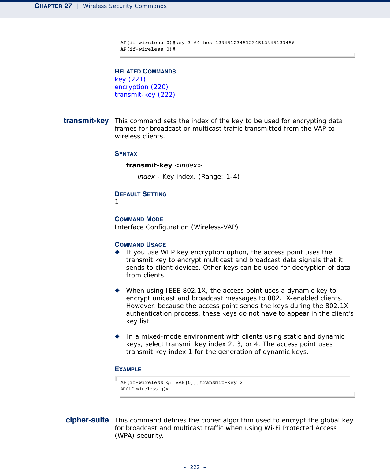 CHAPTER 27  |  Wireless Security Commands–  222  –AP(if-wireless 0)#key 3 64 hex 12345123451234512345123456AP(if-wireless 0)#RELATED COMMANDSkey (221)encryption (220)transmit-key (222)transmit-key This command sets the index of the key to be used for encrypting data frames for broadcast or multicast traffic transmitted from the VAP to wireless clients.SYNTAXtransmit-key &lt;index&gt;index - Key index. (Range: 1-4)DEFAULT SETTING 1COMMAND MODE Interface Configuration (Wireless-VAP)COMMAND USAGE ◆If you use WEP key encryption option, the access point uses the transmit key to encrypt multicast and broadcast data signals that it sends to client devices. Other keys can be used for decryption of data from clients.◆When using IEEE 802.1X, the access point uses a dynamic key to encrypt unicast and broadcast messages to 802.1X-enabled clients. However, because the access point sends the keys during the 802.1X authentication process, these keys do not have to appear in the client’s key list.◆In a mixed-mode environment with clients using static and dynamic keys, select transmit key index 2, 3, or 4. The access point uses transmit key index 1 for the generation of dynamic keys.EXAMPLEAP(if-wireless g: VAP[0])#transmit-key 2AP(if-wireless g)# cipher-suite This command defines the cipher algorithm used to encrypt the global key for broadcast and multicast traffic when using Wi-Fi Protected Access (WPA) security. 